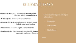 RECURSOS LITERARIS
- Anàfora (v. 14 i 15)→ La canta de prop i sembla llunyana
Llunyana la veig i encara allunyar-se
- Metàfora (v. 4)→ En llavis eslaus la mel catalana
- Enumeració (v. 3 i 4)→ Els ulls admirats del propi miracle
En llavis eslaus la mel catalana
- Antitesi (v. 11)→ La canta de prop i sembla llunyana
- Anadiplosi (v. 14 i 15)→ La canta de prop i sembla llunyana
Llunyana la veig i encara allunyar-se
Totes aquestes figures retòriques
reflecteixen:
- Repetició
- Patriotisme
- Simbolisme
 