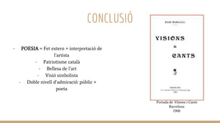 CONCLUSIÓ
- POESIA = Fet extern + interpretació de
l’artista
- Patriotisme català
- Bellesa de l’art
- Visió simbolista
- Doble nivell d’admiració: públic +
poeta
Portada de Visions i Cants
Barcelona
1900
 