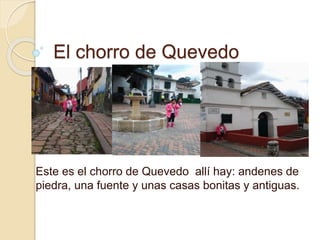El chorro de Quevedo 
Este es el chorro de Quevedo allí hay: andenes de 
piedra, una fuente y unas casas bonitas y antiguas. 
 