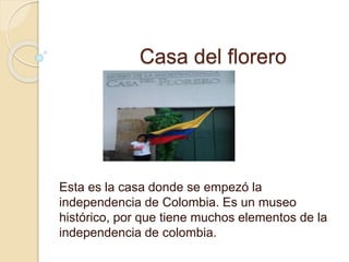 Casa del florero 
Esta es la casa donde se empezó la 
independencia de Colombia. Es un museo 
histórico, por que tiene muchos elementos de la 
independencia de colombia. 
 