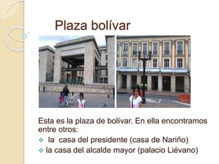 Plaza bolívar 
Esta es la plaza de bolívar. En ella encontramos 
entre otros: 
 la casa del presidente (casa de Nariño) 
 la casa del alcalde mayor (palacio Liévano) 
 