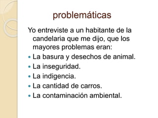 problemáticas 
Yo entreviste a un habitante de la 
candelaria que me dijo, que los 
mayores problemas eran: 
 La basura y desechos de animal. 
 La inseguridad. 
 La indigencia. 
 La cantidad de carros. 
 La contaminación ambiental. 
 