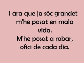 I ara que ja sóc grandet
   m'he posat en mala
           vida.
   M'he posat a robar,
    ofici de cada dia.
 