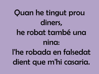 Quan he tingut prou
         diners,
  he robat també una
          nina:
l'he robada en falsedat
dient que m'hi casaria.
 