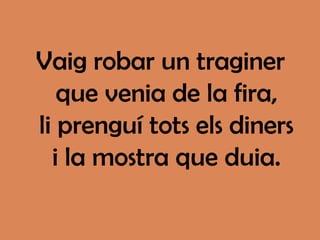 Vaig robar un traginer
   que venia de la fira,
li prenguí tots els diners
  i la mostra que duia.
 