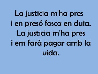 La justicia m'ha pres
i en presó fosca en duia.
   La justicia m'ha pres
i em farà pagar amb la
            vida.
 