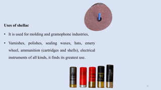 Uses of shellac
• It is used for molding and gramophone industries,
• Varnishes, polishes, sealing waxes, hats, emery
wheel, ammunition (cartridges and shells), electrical
instruments of all kinds, it finds its greatest use.
21
 