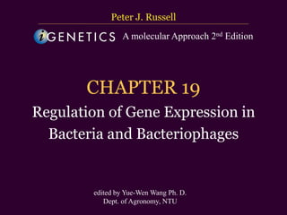 台大農藝系 遺傳學 601 20000 Chapter 19 slide 1
CHAPTER 19
Regulation of Gene Expression in
Bacteria and Bacteriophages
Peter J. Russell
edited by Yue-Wen Wang Ph. D.
Dept. of Agronomy, NTU
A molecular Approach 2nd Edition
 