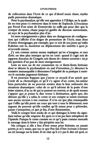 LITURATERRE 
de collocation dans l'écrit de ce qui d'abord serait chant, mythe parlé, procession dramatique. 
Pour la psychanalyse, qu'elle soit appendue à l'OEdipe, ne la qualifie en rien pour s'y retrouver dans le texte de Sophocle. L'évocation par Freud d'un texte de Dostoïevski ne suffit pas pour dire que la critique de textes, chasse jusqu'ici gardée du discours universitaire, ait reçu de la psychanalyse plus d'air. 
Ici mon enseignement a place dans un changement de configuration qui s'affiche d'un slogan de promotion de l'écrit, mais dont d'autres témoignages, par exemple, que ce soit de nos jours qu'enfin Rabelais soit lu, montrent un déplacement des intérêts à quoi je m'accorde mieux. 
J'y suis comme auteur moins impliqué qu'on n'imagine, et mes Écrits, un titre plus ironique qu'on ne croit : quand il s'agit soit de rapports, fonction de Congrès, soit disons de « lettres ouvertes » où je fais question d'un pan de mon enseignement. 
Loin en tout cas de me commettre en ce frotti-frotta littéraire dont se dénote le psychanalyste en mal d'invention, j'y dénonce la tentative immanquable à démontrer l'inégalité de sa pratique à motiver le moindre jugement littéraire. 
Il est pourtant frappant que j'ouvre ce recueil d'un article que j'isole de sa chronologie, et qu'il s'y agisse d'un conte, lui-même bien particulier de ne pouvoir rentrer dans la liste ordonnée des situations dramatiques : celui de ce qu'il advient de la poste d'une lettre missive, d'au su de qui se passent ses renvois, et de quels termes s'appuie que je puisse la dire venue à destination, après que, des détours qu'elle y a subis, le conte et son compte se soient soutenus sans aucun recours à son contenu. Il n'en est que plus remarquable que l'effet qu'elle porte sur ceux qui tour à tour la détiennent, tout arguant du pouvoir qu'elle confère qu'ils soient pour y prétendre, puisse s'interpréter, ce que je fais, d'une féminisation. 
Voilà le compte bien rendu de ce qui distingue la lettre du signifiant même qu'elle emporte. En quoi ce n'est pas faire métaphore de l'épistole. Puisque le conte consiste en ce qu'y passe comme muscade le message dont la lettre y fait péripétie sans lui. 
Ma critique, si elle a lieu d'être tenue pour littéraire, ne saurait porter, je m'y essaie, que sur ce que Poe fait d'être écrivain à former un tel message sur la lettre. Il est clair qu'à n'y pas le dire tel quel, ce 
12  