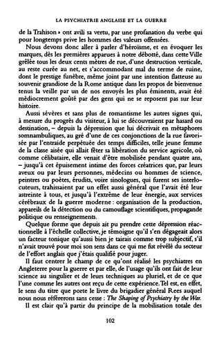 LA PSYCHIATRIE ANGLAISE ET LA GUERRE 
de la Trahison » ont avili sa vertu, par une profanation du verbe qui pour longtemps prive les hommes des valeurs offensées. 
Nous devons donc aller à parler d'héroïsme, et en évoquer les marques, dès les premières apparues à notre débotté, dans cette Ville grêlée tous les deux cents mètres de rue, d'une destruction verticale, au reste curée au net, et s'accommodant mal du terme de ruine, dont le prestige funèbre, même joint par une intention flatteuse au souvenir grandiose de la Rome antique dans les propos de bienvenue tenus la veille par un de nos envoyés les plus éminents, avait été médiocrement goûté par des gens qui ne se reposent pas sur leur histoire. 
Aussi sévères et sans plus de romantisme les autres signes qui, à mesure du progrès du visiteur, à lui se découvraient par hasard ou destination, - depuis la dépression que lui décrivait en métaphores somnambuliques, au gré d'une de ces conjonctions de la rue favorisée par l'entraide perpétuée des temps difficiles, telle jeune femme de la classe aisée qui allait fêter sa libération du service agricole, où comme célibataire, elle venait d'être mobilisée pendant quatre ans, - jusqu'à cet épuisement intime des forces créatrices que, par leurs aveux ou par leurs personnes, médecins ou hommes de science, peintres ou poètes, érudits, voire sinologues, qui furent ses interlocuteurs, trahissaient par un effet aussi général que l'avait été leur astreinte à tous, et jusqu'à l'extrême de leur énergie, aux services cérébraux de la guerre moderne : organisation de la production, appareils de la détection ou du camouflage scientifiques, propagande politique ou renseignements. 
Quelque forme que depuis ait pu prendre cette dépression réac- tionneUe à l'échelle collective, je témoigne qu'il s'en dégageait alors un facteur tonique qu'aussi bien je tairais comme trop subjectif, s'il n'avait trouvé pour moi son sens dans ce qui me fut révélé du secteur de l'effort anglais que j'étais qualifié pour juger. 
Il faut centrer le champ de ce qu'ont réalisé les psychiatres en Angleterre pour la guerre et par elle, de l'usage qu'ils ont fait de leur science au singulier et de leurs techniques au pluriel, et de ce que l'une comme les autres ont reçu de cette expérience. Tel est, en effet, le sens du titre que porte le livre du brigadier général Rees auquel nous nous référerons sans cesse : The Shaping ofPsychiatry by the War. 
Il est clair qu'à partir du principe de la mobilisation totale des 
102  
