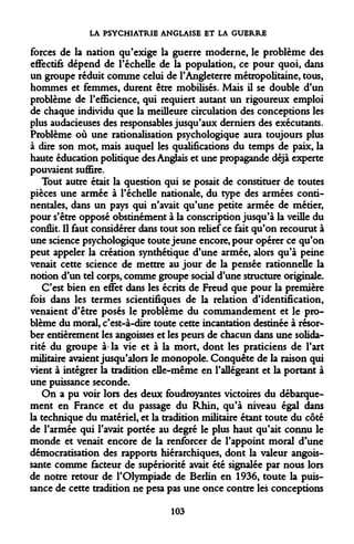 LA PSYCHIATRIE ANGLAISE ET LA GUERRE 
forces de la nation qu'exige la guerre moderne, le problème des effectifs dépend de l'échelle de la population, ce pour quoi, dans un groupe réduit comme celui de l'Angleterre métropolitaine, tous, hommes et femmes, durent être mobilisés. Mais il se double d'un problème de l'efficience, qui requiert autant un rigoureux emploi de chaque individu que la meilleure circulation des conceptions les plus audacieuses des responsables jusqu'aux derniers des exécutants. Problème où une rationalisation psychologique aura toujours plus à dire son mot, mais auquel les qualifications du temps de paix, la haute éducation politique des Anglais et une propagande déjà experte pouvaient suffire. 
Tout autre était la question qui se posait de constituer de toutes pièces une armée à l'échelle nationale, du type des armées continentales, dans un pays qui n'avait qu'une petite armée de métier, pour s'être opposé obstinément à la conscription jusqu'à la veille du conflit. Il faut considérer dans tout son relief ce fait qu'on recourut à une science psychologique toute jeune encore, pour opérer ce qu'on peut appeler la création synthétique d'une armée, alors qu'à peine venait cette science de mettre au jour de la pensée rationnelle la notion d'un tel corps, comme groupe social d'une structure originale. 
C'est bien en effet dans les écrits de Freud que pour la première fois dans les termes scientifiques de la relation d'identification, venaient d'être posés le problème du commandement et le problème du moral, c'est-à-dire toute cette incantation destinée à résorber entièrement les angoisses et les peurs de chacun dans une solidarité du groupe à la vie et à la mort, dont les praticiens de l'art militaire avaient jusqu'alors le monopole. Conquête de la raison qui vient à intégrer la tradition elle-même en l'allégeant et la portant à une puissance seconde. 
On a pu voir lors des deux foudroyantes victoires du débarquement en France et du passage du Rhin, qu'à niveau égal dans la technique du matériel, et la tradition militaire étant toute du côté de l'armée qui l'avait portée au degré le plus haut qu'ait connu le monde et venait encore de la renforcer de l'appoint moral d'une démocratisation des rapports hiérarchiques, dont la valeur angoissante comme facteur de supériorité avait été signalée par nous lors de notre retour de l'Olympiade de Berlin en 1936, toute la puissance de cette tradition ne pesa pas une once contre les conceptions 
103  