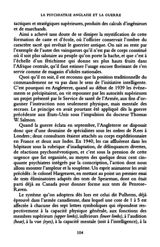 LA PSYCHIATRIE ANGLAISE ET LA GUERRE 
tactiques et stratégiques supérieures, produits des calculs d'ingénieurs et de marchands. 
Ainsi a achevé sans doute de se dissiper la mystification de cette formation de caste et d'école, où l'officier conservait l'ombre du caractère sacré qui revêtait le guerrier antique. On sait au reste par l'exemple de l'autre des vainqueurs qu'il n'est pas de corps constitué où il soit plus salutaire au peuple qu'on porte la hache, et que c'est à l'échelle d'un fétichisme qui donne ses plus hauts fruits dans l'Afrique centrale, qu'il faut estimer l'usage encore florissant de s'en servir comme de magasin d'idoles nationales. 
Quoi qu'il en soit, il est reconnu que la position traditionnelle du commandement ne va pas dans le sens de l'initiative intelligente. C'est pourquoi en Angleterre, quand au début de 1939 les événements se précipitaient, on vit repousser par les autorités supérieures un projet présenté par le Service de santé de l'Armée, aux fins d'organiser l'instruction non seulement physique, mais mentale des recrues. Le principe en avait pourtant été appliqué dès la guerre précédente aux États-Unis sous l'impulsion du docteur Thomas W. Salmon. 
Quand la guerre éclata en septembre, l'Angleterre ne disposait donc que d'une douzaine de spécialistes sous les ordres de Rees à Londres ; deux consultants étaient attachés au corps expéditionnaire en France et deux aux Indes. En 1940, les cas affluèrent dans les hôpitaux sous la rubrique d'inadaptation, de délinquances diverses, de réactions psychonévrotiques, et c'est sous la pression de cette urgence que fut organisée, au moyen des quelque deux cent cinquante psychiatres intégrés par la conscription, l'action dont nous allons montrer l'ampleur et la souplesse. Un esprit animateur les avait précédés : le colonel Hargreaves, en mettant au point un premier essai de tests éliminatoires adaptés des tests de Spearman, dont on était parti déjà au Canada pour donner forme aux tests de Penrose- Raven. 
Le système qu'on adoptera dès lors est celui dit Pulhems, déjà éprouvé dans l'armée canadienne, dans lequel une cote de 1 à 5 est affectée à chacune des sept lettres symboliques qui répondent respectivement à la capacité physique générale, aux fonctions des membres supérieurs (upper limbs), inférieurs (lower limbs), à l'audition (hear), à la vue (eyes), à la capacité mentale (soit à l'intelligence), à la 
104  