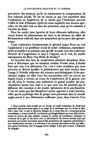 LA PSYCHIATRIE ANGLAISE ET LA GUERRE 
prévalence des instincts, qu'ils ne représentent la compensation de leur solitude sociale. Tel est du moins ce qui s'est manifesté dans l'utilisation, en Angleterre, de ce résidu que l'Amérique pouvait s'offrir le luxe d'éliminer. Après les avoir employés aux travaux agricoles, on dut plus tard en faire des pionniers, mais qu'on maintint à l'arrière du front. 
Pour les unités ainsi épurées de leurs éléments inférieurs, elles virent baisser les phénomènes de choc et de névrose, les effets de fléchissement collectif, dans une proportion qu'on peut dire géométrique. 
Cette expérience fondamentale, le général major Rees en voit l'application à un problème social de notre civilisation, immédiatement accessible à la pratique, sans qu'elle accorde rien aux scabreuses théories de l'eugénisme, et tout à l'opposé, on le voit, du mythe anticipatoire du Brave New World, de Huxleyl. 
Ici trouvent leur lieu de coopération plusieurs disciplines dont, pour si théoriques que les tiennent certains d'entre nous, il faudra bien que tous s'en informent. Car c'est à cette condition que nous pouvons et devons justifier la prééminence qui nous revient dans l'usage à l'échelle collective des sciences psychologiques. Si les psychiatres anglais en effet l'ont fait reconnaître, avec un succès sur lequel j'aurai à revenir, au cours de l'expérience de la guerre, ceci est dû, nous le verrons, non seulement au grand nombre des psychanalystes parmi eux, mais à ce que tous ont été pénétrés par la diffusion des concepts et des modes opératoires de la psychanalyse. C'est, en outre, que des disciplines à peine apparues à notre horizon, telles que la psychologie dite de groupe, sont parvenues dans le monde anglo-saxon à une élaboration suffisante pour, dans l'oeuvre d'un 
i. Ainsi sommes-nous portés sur un terrain où mille recherches de détail font apparaître rigoureusement grâce à un usage de la statistique qui n'a, il faut le dire, rien à faire avec ce que le médecin désigne de ce nom dans ses « communications scientifiques », toutes sortes de corrélations psychogénétiques qui sont déjà intéressantes au niveau des plus simples, comme la courbe de corrélation croissante et continue de la gale et des poux avec la décroissance du niveau mental, mais qui prennent une portée doctrinale quand elles permettent de rapporter précisément à une inadéquation du sujet à sa fonction, à un mauvais placement social, une affection gastro-intestinale, que le langage là-bas désigne à peu près comme « dyspepsie du rengagé ». 
106  
