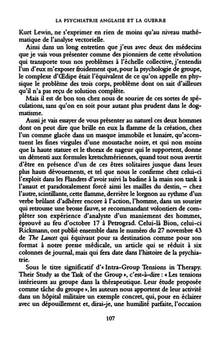 LA PSYCHIATRIE ANGLAISE ET LA GUERRE 
Kurt Lewin, ne s'exprimer en rien de moins qu'au niveau mathématique de l'analyse vectorielle. 
Ainsi dans un long entretien que j'eus avec deux des médecins que je vais vous présenter comme des pionniers de cette révolution qui transporte tous nos problèmes à l'échelle collective, j'entendis l'un d'eux m'exposer froidement que, pour la psychologie de groupe, le complexe d'OEdipe était l'équivalent de ce qu'on appelle en physique le problème des trois corps, problème dont on sait d'ailleurs qu'il n'a pas reçu de solution complète. 
Mais il est de bon ton chez nous de sourire de ces sortes de spéculations, sans qu'on en soit pour autant plus prudent dans le dogmatisme. 
Aussi je vais essayer de vous présenter au naturel ces deux hommes dont on peut dire que brille en eux la flamme de la création, chez l'un comme glacée dans un masque immobile et lunaire, qu'accentuent les fines virgules d'une moustache noire, et qui non moins que la haute stature et le thorax de nageur qui le supportent, donne un démenti aux formules kretschmériennes, quand tout nous avertit d'être en présence d'un de ces êtres solitaires jusque dans leurs plus hauts dévouements, et tel que nous le confirme chez celui-ci l'exploit dans les Flandres d'avoir suivi la badine à la main son tank à l'assaut et paradoxalement forcé ainsi les mailles du destin, - chez l'autre, scintillante, cette flamme, derrière le lorgnon au rythme d'un verbe brûlant d'adhérer encore à l'action, l'homme, dans un sourire qui retrousse une brosse fauve, se recommandant volontiers de compléter son expérience d'analyste d'un maniement des hommes, éprouvé au feu d'octobre 17 à Petrograd. Celui-là Bion, celui-ci Rickmann, ont publié ensemble dans le numéro du 27 novembre 43 de The Lancet qui équivaut pour sa destination comme pour son format à notre presse médicale, un article qui se réduit à six colonnes de journal, mais qui fera date dans l'histoire de la psychiatrie. 
Sous le titre significatif d'« Intra-Group Tensions in Therapy. Their Study as the Task of the Group », c'est-à-dire : « Les tensions intérieures au groupe dans la thérapeutique. Leur étude proposée comme tâche du groupe », les auteurs nous apportent de leur activité dans un hôpital militaire un exemple concret, qui, pour en éclairer avec un dépouillement et, dirai-je, une humilité parfaite, l'occasion 
107  