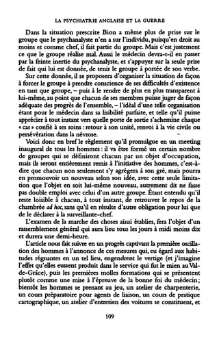 LA PSYCHIATRIE ANGLAISE ET LA GUERRE 
Dans la situation prescrite Bion a même plus de prise sur le groupe que le psychanalyste n'en a sur l'individu, puisqu'en droit au moins et comme chef, il fait partie du groupe. Mais c'est justement ce que le groupe réalise mal. Aussi le médecin devra-t-il en passer par la feinte inertie du psychanalyste, et s'appuyer sur la seule prise de fait qui lui est donnée, de tenir le groupe à portée de son verbe. 
Sur cette donnée, il se proposera d'organiser la situation de façon à forcer le groupe à prendre conscience de ses difficultés d'existence en tant que groupe, - puis à le rendre de plus en plus transparent à lui-même, au point que chacun de ses membres puisse juger de façon adéquate des progrès de l'ensemble, - l'idéal d'une telle organisation étant pour le médecin dans sa lisibilité parfaite, et telle qu'il puisse apprécier à tout instant vers quelle porte de sortie s'achemine chaque « cas » confié à ses soins : retour à son unité, renvoi à la vie civile ou persévération dans la névrose. 
Voici donc en bref le règlement qu'il promulgue en un meeting inaugural de tous les hommes : il va être formé un certain nombre de groupes qui se définiront chacun par un objet d'occupation, mais ils seront entièrement remis à l'initiative des hommes, c'est-à- dire que chacun non seulement s'y agrégera à son gré, mais pourra en promouvoir un nouveau selon son idée, avec cette seule limitation que l'objet en soit lui-même nouveau, autrement dit ne fasse pas double emploi avec celui d'un autre groupe. Étant entendu qu'il reste loisible à chacun, à tout instant, de retrouver le repos de la chambrée ad hoc, sans qu'il en résulte d'autre obligation pour lui que de le déclarer à la surveillante-chef. 
L'examen de la marche des choses ainsi établies, fera l'objet d'un rassemblement général qui aura lieu tous les jours à midi moins dix et durera une demi-heure. 
L'article nous fait suivre en un progrès captivant la première oscillation des hommes à l'annonce de ces mesures qui, eu égard aux habitudes régnantes en un tel lieu, engendrent le vertige (et j'imagine l'effet qu'elles eussent produit dans le service qui fut le mien au Val- de-Grâce), puis les premières molles formations qui se présentent plutôt comme une mise à l'épreuve de la bonne foi du médecin; bientôt les hommes se prenant au jeu, un atelier de charpenterie, un cours préparatoire pour agents de liaison, un cours de pratique cartographique, un atelier d'entretien des voitures se constituent, et 
109  