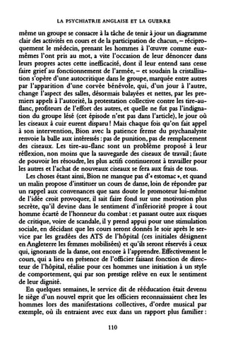 LA PSYCHIATRIE ANGLAISE ET LA GUERRE 
même un groupe se consacre à la tache de tenir à jour un diagramme clair des activités en cours et de la participation de chacun,- réciproquement le médecin, prenant les hommes à l'oeuvre comme eux- mêmes Font pris au mot, a vite l'occasion de leur dénoncer dans leurs propres actes cette inefficacité, dont il leur entend sans cesse faire grief au fonctionnement de l'armée, - et soudain la cristallisation s'opère d'une autocritique dans le groupe, marquée entre autres par l'apparition d'une corvée bénévole, qui, d'un jour à l'autre, change l'aspect des salles, désormais balayées et nettes, par les premiers appels à l'autorité, la protestation collective contre les tire-au- flanc, profiteurs de l'effort des autres, et quelle ne fut pas l'indignation du groupe lésé (cet épisode n'est pas dans l'article), le jour où les ciseaux à cuir eurent disparu ! Mais chaque fois qu'on fait appel à son intervention, Bion avec la patience ferme du psychanalyste renvoie la balle aux intéressés : pas de punition, pas de remplacement des ciseaux. Les tire-au-flanc sont un problème proposé à leur réflexion, non moins que la sauvegarde des ciseaux de travail ; faute de pouvoir les résoudre, les plus actifs continueront à travailler pour les autres et l'achat de nouveaux ciseaux se fera aux frais de tous. 
Les choses étant ainsi, Bion ne manque pas d'« estomac », et quand un malin propose d'instituer un cours de danse, loin de répondre par un rappel aux convenances que sans doute le promoteur lui-même de l'idée croit provoquer, il sait faire fond sur une motivation plus secrète, qu'il devine dans le sentiment d'infériorité propre à tout homme écarté de l'honneur du combat : et passant outre aux risques de critique, voire de scandale, il y prend appui pour une stimulation sociale, en décidant que les cours seront donnés le soir après le service par les gradées des ATS de l'hôpital (ces initiales désignent en Angleterre les femmes mobilisées) et qu'ils seront réservés à ceux qui, ignorants de la danse, ont encore à l'apprendre. Effectivement le cours, qui a lieu en présence de l'officier faisant fonction de directeur de l'hôpital, réalise pour ces hommes une initiation à un style de comportement, qui par son prestige relève en eux le sentiment de leur dignité. 
En quelques semaines, le service dit de rééducation était devenu le siège d'un nouvel esprit que les officiers reconnaissaient chez les hommes lors des manifestations collectives, d'ordre musical par exemple, où ils entraient avec eux dans un rapport plus familier : 
110  