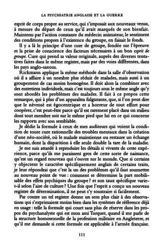 LA PSYCHIATRIE ANGLAISE ET LA GUERRE 
esprit de corps propre au service, qui s'imposait aux nouveaux venus, à mesure du départ de ceux qu'il avait marqués de son bienfait. Maintenu par l'action constante du médecin animateur, le sentiment des conditions propres à l'existence du groupe, en faisait le fonds. 
Il y a là le principe d'une cure de groupe, fondée sur l'épreuve et la prise de conscience des facteurs nécessaires à un bon esprit de groupe. Cure qui prend sa valeur originale, auprès des diverses tentatives faites dans le même registre, mais par des voies différentes, dans les pays anglo-saxons. 
Rickmann applique la même méthode dans la salle d'observation où il a affaire à un nombre plus réduit de malades, mais aussi à un groupement de cas moins homogène. Il doit alors la combiner avec des entretiens individuels, mais c'est toujours sous le même angle qu'y sont abordés les problèmes des malades. Il fait à ce propos cette remarque, qui à plus d'un apparaîtra fulgurante, que, si l'on peut dire que le névrosé est égocentrique et a horreur de tout effort pour coopérer, c'est peut-être parce qu'il est rarement placé dans un milieu dont tout membre soit sur le même pied que lui en ce qui concerne les rapports avec son semblable. 
Je dédie la formule à ceux de mes auditeurs qui voient la condition de toute cure rationnelle des troubles mentaux dans la création d'une néo-société, où le malade maintienne ou restaure un échange humain, dont la disparition à elle seule double la tare de la maladie. 
Je me suis attardé à reproduire les détails si vivants de cette expérience, parce qu'ils me paraissent gros de cette sorte de naissance, qu'est un regard nouveau qui s'ouvre sur le monde. Que si certains y objectent le caractère spécifiquement anglais de certains traits, je leur répondrai que c'est la un des problèmes qu'il faut soumettre au nouveau point de vue : comment se détermine la part mobilisable des effets psychiques du groupe? et son taux spécifique varie- t-il selon l'aire de culture ? Une fois que l'esprit a conçu un nouveau registre de détermination, il ne peut s'y soustraire si facilement. 
Par contre un tel registre donne un sens plus clair à des observations qui s'exprimaient moins bien dans les systèmes de référence déjà en usage : telle la formule qui court sans plus de réserve dans les propos du psychanalyste qui est mon ami Turquet, quand il me parle de la structure homosexuelle de la profession militaire en Angleterre, et qu'il me demande si cette formule est applicable à l'armée française. 
111  