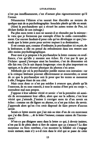 LITURATERRE 
n'est pas insuffisamment, c'est d'autant plus rigoureusement qu'il l'avoue. 
Néanmoins l'élision n'en saurait être élucidée au moyen de quelque trait de sa psychobiographie : bouchée plutôt qu'elle en serait. 
(Ainsi la psychanalyste qui a récuré les autres textes de Poe» ici déclare forfait de son ménage.) 
Pas plus mon texte à moi ne saurait-il se résoudre par la mienne : le voeu que je formerais par exemple d'être lu enfin convenablement. Car encore faudrait-il pour cela qu'on développe ce que j'entends que la lettre porte pour arriver toujours à sa destination. 
Il est certain que, comme d'ordinaire, la psychanalyse ici reçoit, de la littérature, si elle en prend du refoulement dans son ressort une idée moins psychobiographique. 
Pour moi si je propose à la psychanalyse la lettre comme en souffrance, c'est qu'elle y montre son échec. Et c'est par là que je l'éclairé : quand j'invoque ainsi les lumières, c'est de démontrer où elle fait trou. On le sait depuis longtemps : rien de plus important en optique, et la plus récente physique du photon s'en arme. 
Méthode par où la psychanalyse justifie mieux son intrusion : car si la critique littéraire pouvait effectivement se renouveler, ce serait de ce que la psychanalyse soit là pour que les textes se mesurent à elle, l'énigme étant de son côté. 
Mais ceux dont ce n'est pas médire à avancer que, plutôt qu'ils l'exercent, ils en sont exercés, à tout le moins d'être pris en corps -, entendent mal mes propos. 
J'oppose à leur adresse vérité et savoir : c'est la première où aussitôt ils reconnaissent leur office, alors que sur la sellette, c'est leur vérité que j'attends. J'insiste à corriger mon tir d'un savoir en échec : comme on dit figure en abyme, ce n'est pas échec du savoir. J'apprends alors qu'on s'en croit dispensé de faire preuve d'aucun savoir. 
Serait-ce lettre morte que j'aie mis au titre d'un de ces morceaux que j'ai dits Écrits..., de la lettre l'instance, comme raison de l'inconscient? 
N'est-ce pas désigner assez dans la lettre ce qui, à devoir insister, n'est pas là de plein droit si fort de raison que ça s'avance? La dire moyenne ou bien extrême, c'est montrer la bifidité où s'engage toute mesure, mais n'y a-t-il rien dans le réel qui se passe de cette 
13  