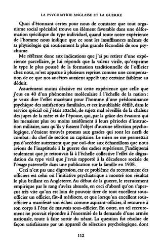 LA PSYCHIATRIE ANGLAISE ET LA GUERRE 
Quoi d'étonnant certes pour nous de constater que tout organisme social spécialisé trouve un élément favorable dans une déformation spécifique du type individuel, quand toute notre expérience de l'homme nous indique que ce sont les insuffisances mêmes de sa physiologie qui soutiennent la plus grande fécondité de son psychisme. 
Me référant donc aux indications que j'ai pu retirer d'une expérience parcellaire, je lui réponds que la valeur virile, qu'exprime le type le plus poussé de la formation traditionnelle de l'officier chez nous, m'est apparue à plusieurs reprises comme une compensation de ce que nos ancêtres auraient appelé une certaine faiblesse au déduit. 
Assurément moins décisive est cette expérience que celle que j'eus en 40 d'un phénomène moléculaire à l'échelle de la nation : je veux dire l'effet macérant pour l'homme d'une prédominance psychique des satisfactions familiales, et cet inoubliable défilé, dans le service spécial où j'étais attaché, de sujets mal réveillés de la chaleur des jupes de la mère et de l'épouse, qui, par la grâce des évasions qui les menaient plus ou moins assidûment à leurs périodes d'instruction militaire, sans qu'ils y fussent l'objet d'aucune sélection psychologique, s'étaient trouvés promus aux grades qui sont les nerfs de combat : du chef de section au capitaine. Le mien ne me permettait pas d'accéder autrement que par ouï-dire aux échantillons que nous avions de l'inaptitude à la guerre des cadres supérieurs. J'indiquerai seulement que je retrouvais là à l'échelle collective l'effet de dégradation du type viril que j'avais rapporté à la décadence sociale de Y imago paternelle dans une publication sur la famille en 1938. 
Ceci n'est pas une digression, car ce problème du recrutement des officiers est celui où l'initiative psychiatrique a montré son résultat le plus brillant en Angleterre. Au début de la guerre, le recrutement empirique par le rang s'avéra absurde, en ceci d'abord qu'on s'aperçut très vite qu'on est loin de pouvoir tirer de tout excellent sous- officier un officier, fut-il médiocre, et que lorsqu'un excellent sous- officier a manifesté son échec comme aspirant-officier, il retourne à son corps à l'état de mauvais sous-officier. En outre, un tel recrutement ne pouvait répondre à l'énormité de la demande d'une armée nationale, toute à faire sortir du néant. La question fut résolue de façon satisfaisante par un appareil de sélection psychologique, dont 
112  