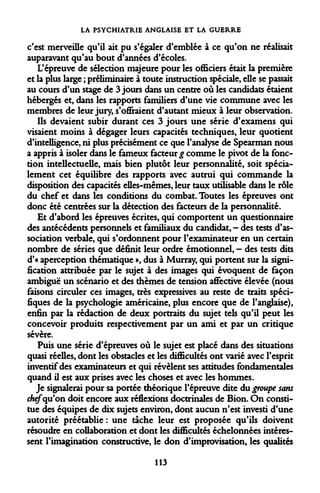 LA PSYCHIATRIE ANGLAISE ET LA GUERRE 
c'est merveille qu'il ait pu s'égaler d'emblée à ce qu'on ne réalisait auparavant qu'au bout d'années d'écoles. 
L'épreuve de sélection majeure pour les officiers était la première et la plus large ; préliminaire à toute instruction spéciale, elle se passait au cours d'un stage de 3 jours dans un centre où les candidats étaient hébergés et, dans les rapports familiers d'une vie commune avec les membres de leur jury, s'offraient d'autant mieux à leur observation. 
Ils devaient subir durant ces 3 jours une série d'examens qui visaient moins à dégager leurs capacités techniques, leur quotient d'intelligence, ni plus précisément ce que l'analyse de Spearman nous a appris à isoler dans le fameux facteur £ comme le pivot de la fonction intellectuelle, mais bien plutôt leur personnalité, soit spécialement cet équilibre des rapports avec autrui qui commande la disposition des capacités elles-mêmes, leur taux utilisable dans le rôle du chef et dans les conditions du combat. Toutes les épreuves ont donc été centrées sur la détection des facteurs de la personnalité. 
Et d'abord les épreuves écrites, qui comportent un questionnaire des antécédents personnels et familiaux du candidat, - des tests d'association verbale, qui s'ordonnent pour l'examinateur en un certain nombre de séries que définit leur ordre émotionnel, — des tests dits d'« aperception thématique », dus à Murray, qui portent sur la signification attribuée par le sujet à des images qui évoquent de façon ambiguë un scénario et des thèmes de tension affective élevée (nous faisons circuler ces images, très expressives au reste de traits spécifiques de la psychologie américaine, plus encore que de l'anglaise), enfin par la rédaction de deux portraits du sujet tels qu'il peut les concevoir produits respectivement par un ami et par un critique sévère. 
Puis une série d'épreuves où le sujet est placé dans des situations quasi réelles, dont les obstacles et les difficultés ont varié avec l'esprit inventif des examinateurs et qui révèlent ses attitudes fondamentales quand il est aux prises avec les choses et avec les hommes. 
Je signalerai pour sa portée théorique l'épreuve dite du groupe sans chefqu'on doit encore aux réflexions doctrinales de Bion. On constitue des équipes de dix sujets environ, dont aucun n'est investi d'une autorité préétablie: une tache leur est proposée qu'ils doivent résoudre en collaboration et dont les difficultés échelonnées intéressent l'imagination constructive, le don d'improvisation, les qualités 
113  