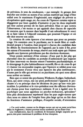 LA PSYCHIATRIE ANGLAISE ET LA GUERRE 
de prévision, le sens du rendement, - par exemple : le groupe doit franchir une rivière au moyen d'un certain matériel qui exige d'être utilisé avec le maximum d'ingéniosité, sans négliger de prévoir sa récupération après usage, etc. Au cours de l'épreuve certains sujets se dégageront par leurs qualités d'initiative et par les dons impératifs qui leur auront permis de les faire prévaloir. Mais ce que notera l'observateur, c'est moins ce qui apparaît chez chacun de capacités de meneur, que la mesure dans laquelle il sait subordonner le souci de se faire valoir à l'objectif commun, que poursuit l'équipe et où elle doit trouver son unité. 
La cotation de cette épreuve n'est retenue que pour un premier triage. Un entretien avec le psychiatre, sur le mode libre et confidentiel propre à l'analyse, était proposé à chacun des candidats dans les débuts du fonctionnement de l'appareil; par la suite il fat, pour des raisons d'économie de temps, réservé aux seuls sujets qui s'étaient signalés aux épreuves précédentes par des réactions douteuses. 
Deux points méritent d'être retenus : d'une part le fair play qui répondait chez les candidats au postulat d'authenticité que suppose de faire intervenir en dernier ressort l'entretien psychanalytique, et le témoignage le plus habituellement recueilli, fut-ce de ceux-là qui s'y étaient vus reconnaître inaptes, que l'épreuve se soldait pour eux par le sentiment d'avoir vécu une épreuve des plus intéressantes ; d'autre part le rôle qui revient ici au psychiatre, sur quoi nous allons nous arrêter un instant. 
Bien que ce soient des psychiatres, Wittkaver, Rodger, Sutherland, Bion, qui aient conçu, mis sur pied, perfectionné l'appareil, le psychiatre n'a en principe dans les décisions du jury qu'une voix particulière. Le président et le vice-président sont des officiers chevronnés choisis pour leur expérience militaire. Il est à égalité avec le psychologist que nous appelons ici psycho-technicien, spécialistel bien plus abondamment représenté dans les pays anglo-saxons que chez nous en raison de l'emploi bien plus large qu'on en fait dans les fonctions d'assistance publique, d'enquête sociale, d'orientation 
i. Ces social workers, comme on les désigne encore, qui ont un statut social bien défini en Angleterre, y étaient pourtant moins nombreux qu'aux États-Unis. 
Leur multiplication, dans les conditions de formation abrégée imposées par la guerre, doit poser maintenant le problème de leur résorption. 
114  