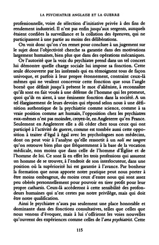 LA PSYCHIATRIE ANGLAISE ET LA GUERRE 
professionnelle, voire de sélection d'initiative privée à des fins de rendement industriel. Il n'est pas enfin jusqu'aux sergents, auxquels étaient confiées la surveillance et la collation des épreuves, qui ne participassent à une partie au moins des délibérations. 
On voit donc qu'on s'en remet pour conclure à un jugement sur le sujet dont l'objectivité cherche sa garantie dans des motivations largement humaines, bien plus que dans des opérations mécaniques. 
Or l'autorité que la voix du psychiatre prend dans un tel concert lui démontre quelle charge sociale lui impose sa fonction. Cette seule découverte par les intéressés qui en témoignent tous de façon univoque, et parfois à leur propre étonnement, contraint ceux-là mêmes qui ne veulent concevoir cette fonction que sous l'angle borné que définit jusqu'à présent le mot d'aliéniste, à reconnaître qu'ils sont en fait voués à une défense de l'homme qui les promeut, quoi qu'ils en aient, à une éminente fonction dans la société. A un tel élargissement de leurs devoirs qui répond selon nous à une définition authentique de la psychiatrie comme science, comme à sa vraie position comme art humain, l'opposition chez les psychiatres eux-mêmes n'est pas moindre, croyez-le, en Angleterre qu'en France. Seulement en Angleterre elle a dû céder chez tous ceux qui ont participé à l'activité de guerre, comme est tombée aussi cette opposition à traiter d'égal à égal avec les psychologues non médecins, dont on peut voir à l'analyse qu'elle ressortit à un noli me tangere qu'on retrouve bien plus que fréquemment à la base de la vocation médicale, non moins que dans celle de l'homme d'Église et de l'homme de loi. Ce sont là en effet les trois professions qui assurent un homme de se trouver, à l'endroit de son interlocuteur, dans une position où la supériorité lui est garantie à l'avance. Par bonheur la formation que nous apporte notre pratique peut nous porter à être moins ombrageux, du moins ceux d'entre nous qui sont assez peu obérés personnellement pour pouvoir en tirer profit pour leur propre catharsis. Ceux-là accéderont à cette sensibilité des profondeurs humaines qui n'est certes pas notre privilège, mais qui doit être notre qualification. 
Ainsi le psychiatre n'aura pas seulement une place honorable et dominante dans des fonctions consultatives, telles que celles que nous venons d'évoquer, mais à lui s'offriront les voies nouvelles qu'ouvrent des expériences comme celles de Varea psychiatrist. Cette 
115  