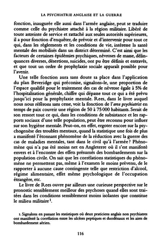 LA PSYCHIATRIE ANGLAISE ET LA GUERRE 
fonction, inaugurée elle aussi dans l'armée anglaise, peut se traduire comme celle du psychiatre attaché à la région militaire. Libéré de toute astreinte de service et rattaché aux seules autorités supérieures, il a pour fonction d'enquêter, de prévoir et d'intervenir pour tout ce qui, dans les règlements et les conditions de vie, intéresse la santé mentale des mobilisés dans un district déterminé. C'est ainsi que les facteurs de certaines épidémies psychiques, névroses de masse, délinquances diverses, désertions, suicides, ont pu être définis et entravés, et que tout un ordre de prophylaxie sociale apparaît possible pour l'avenir. 
Une telle fonction aura sans doute sa place dans l'application du plan Beveridge qui préconise, signalons-le, une proportion de l'espace qualifié pour le traitement des cas de névrose égale à 5% de l'hospitalisation générale, chiffre qui dépasse tout ce qui a été prévu jusqu'ici pour la prophylaxie mentale. Rees, dans le livre auquel nous nous référons sans cesse, voit la fonction de Yarea psychiatrist en temps de paix couvrir une région de 50 à 75 000 habitants. Serait de son ressort tout ce qui, dans les conditions de subsistance et les rapports sociaux d'une telle population, peut être reconnu pour influer sur son hygiène mentale. Peut-on, en effet, ergoter encore sur la psychogenèse des troubles mentaux, quand la statistique une fois de plus a manifesté l'étonnant phénomène de la réduction avec la guerre des cas de maladies mentales, tant dans le civil qu'à l'armée ? Phénomène qui n'a pas été moins net en Angleterre où il s'est manifesté envers et à l'encontre des effets présumés des bombardements sur la population civile. On sait que les corrélations statistiques du phénomène ne permettent pas, même à l'examen le moins prévenu, de le rapporter à aucune cause contingente telle que restriction d'alcool, régime alimentaire, effet même psychologique de l'occupation étrangère, etc. 
Le livre de Rees ouvre par ailleurs une curieuse perspective sur le pronostic sensiblement meilleur des psychoses quand eues sont traitées dans les conditions sensiblement moins isolantes que constitue le milieu militairel. 
i. Signalons en passant les statistiques où deux praticiens anglais non psychiatres ont manifesté la corrélation entre les ulcères peptiques et duodénaux et les aires de bombardement aérien. 
116  