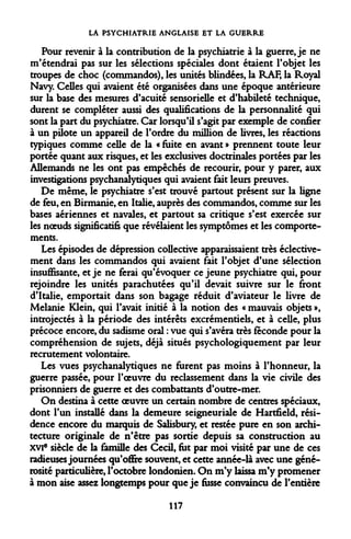 LA PSYCHIATRIE ANGLAISE ET LA GUERRE 
Pour revenir à la contribution de la psychiatrie à la guerre, je ne m'étendrai pas sur les sélections spéciales dont étaient l'objet les troupes de choc (commandos), les unités blindées, la RAF, la Royal Navy. Celles qui avaient été organisées dans une époque antérieure sur la base des mesures d'acuité sensorielle et d'habileté technique, durent se compléter aussi des qualifications de la personnalité qui sont la part du psychiatre. Car lorsqu'il s'agit par exemple de confier à un pilote un appareil de l'ordre du million de livres, les réactions typiques comme celle de la « fuite en avant » prennent toute leur portée quant aux risques, et les exclusives doctrinales portées par les Allemands ne les ont pas empêchés de recourir, pour y parer, aux investigations psychanalytiques qui avaient fait leurs preuves. 
De même, le psychiatre s'est trouvé partout présent sur la ligne de feu, en Birmanie, en Italie, auprès des commandos, comme sur les bases aériennes et navales, et partout sa critique s'est exercée sur les noeuds significatifs que révélaient les symptômes et les comportements. 
Les épisodes de dépression collective apparaissaient très éclective- ment dans les commandos qui avaient fait l'objet d'une sélection insuffisante, et je ne ferai qu'évoquer ce jeune psychiatre qui, pour rejoindre les unités parachutées qu'il devait suivre sur le front d'Italie, emportait dans son bagage réduit d'aviateur le livre de Melanie Klein, qui l'avait initié à la notion des « mauvais objets », introjectés à la période des intérêts excrémentiels, et à celle, plus précoce encore, du sadisme oral : vue qui s'avéra très féconde pour la compréhension de sujets, déjà situés psychologiquement par leur recrutement volontaire. 
Les vues psychanalytiques ne furent pas moins à l'honneur, la guerre passée, pour l'oeuvre du reclassement dans la vie civile des prisonniers de guerre et des combattants d'outre-mer. 
On destina à cette oeuvre un certain nombre de centres spéciaux, dont l'un installé dans la demeure seigneuriale de Hartfield, résidence encore du marquis de Salisbury, et restée pure en son architecture originale de n'être pas sortie depuis sa construction au XVIe siècle de la famille des Cecil, fut par moi visité par une de ces radieuses journées qu'offre souvent, et cette année-là avec une générosité particulière, l'octobre londonien. On m'y laissa m'y promener à mon aise assez longtemps pour que je fusse convaincu de l'entière 
117  