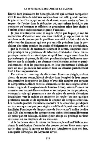 LA PSYCHIATRIE ANGLAISE ET LA GUERRE 
liberté dont jouissaient les hébergés, liberté qui s'avérait compatible avec le maintien de tableaux anciens dans une salle grande comme la galerie des Glaces, qui servait de dortoir, — non moins qu'avec le respect de l'ordre dans le réfectoire où, moi-même invité, je pus constater qu'hommes et officiers se groupaient selon leur choix à l'ombre d'une impressionnante garde d'armures. 
Je pus m'entretenir avec le major Doyle par lequel je me fis reconnaître d'abord et avec son team médical; je rapporterai de lui ces deux seuls propos que le problème essentiel ici était celui de la réduction des fantasmes qui ont pris un rôle prévalent dans le psychisme des sujets pendant les années d'éloignement ou de réclusion, 
- que la méthode de traitement animant le centre, s'inspirait toute des principes du psychodrame de Moreno, c'est-à-dire d'une thérapeutique instaurée en Amérique et qu'il faut ranger aussi dans les psychothérapies de groupe, de filiation psychanalytique. Indiquons seulement que la catharsis y est obtenue chez les sujets, même et particulièrement chez les psychotiques, en leur permettant d'abréagir dans un rôle qu'on leur fait assumer dans un scénario partiellement livré à leur improvisation. 
De même ici meetings de discussion, libres ou dirigés, ateliers d'essai de toutes sortes, liberté absolue dans l'emploi de leur temps (ma première découverte des lieux m'avait fait admirer que certains se complussent à flâner entre les cheminées et les arêtes aiguës d'une toiture digne de l'imagination de Gustave Doré), visites d'usines ou causeries sur les problèmes sociaux et techniques du temps présent, 
- seront la voie qui permettra a tant de sujets de revenir d'évasions imaginaires vers le métier de tenancier de « pub » ou vers quelque profession errante et de reprendre le chemin de l'emploi antérieur. Les conseils qualifiés d'assistantes sociales et de conseillers juridiques ne leur manqueront pas pour régler les difficultés professionnelles et familiales. Pour juger de l'importance de l'oeuvre, qu'il suffise de dire que 80% des hommes des catégories sus-visées choisissent librement de passer par cet éclusage, où leur séjour, abrégé ou prolongé sur leur demande, est en moyenne de six semaines. 
A la fin de ma visite, le retour du directeur, le colonel Wilson, me donna la satisfaction d'entendre des propos qui me firent sentir que sur le plan social la guerre ne laisse pas l'Angleterre dans cet état, dont parle l'Évangile, du Royaume divisé. 
118  