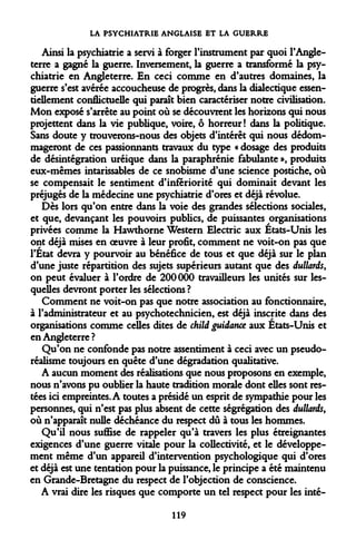 LA PSYCHIATRIE ANGLAISE ET LA GUERRE 
Ainsi la psychiatrie a servi à forger l'instrument par quoi l'Angleterre a gagné la guerre. Inversement, la guerre a transformé la psychiatrie en Angleterre. En ceci comme en d'autres domaines, la guerre s'est avérée accoucheuse de progrès, dans la dialectique essentiellement conflictuelle qui paraît bien caractériser notre civilisation. Mon exposé s'arrête au point où se découvrent les horizons qui nous projettent dans la vie publique, voire, ô horreur! dans la politique. Sans doute y trouverons-nous des objets d'intérêt qui nous dédommageront de ces passionnants travaux du type « dosage des produits de désintégration uréique dans la paraphrénie fabulante », produits eux-mêmes intarissables de ce snobisme d'une science postiche, où se compensait le sentiment d'infériorité qui dominait devant les préjugés de la médecine une psychiatrie d'ores et déjà révolue. 
Dès lors qu'on entre dans la voie des grandes sélections sociales, et que, devançant les pouvoirs publics, de puissantes organisations privées comme la Hawthorne Western Electric aux Etats-Unis les ont déjà mises en oeuvre à leur profit, comment ne voit-on pas que l'État devra y pourvoir au bénéfice de tous et que déjà sur le plan d'une juste répartition des sujets supérieurs autant que des dullards, on peut évaluer à l'ordre de 200000 travailleurs les unités sur lesquelles devront porter les sélections? 
Comment ne voit-on pas que notre association au fonctionnaire, à l'administrateur et au psychotechnicien, est déjà inscrite dans des organisations comme celles dites de child guidance aux Etats-Unis et en Angleterre? 
Qu'on ne confonde pas notre assentiment à ceci avec un pseudoréalisme toujours en quête d'une dégradation qualitative. 
A aucun moment des réalisations que nous proposons en exemple, nous n'avons pu oublier la haute tradition morale dont elles sont restées ici empreintes. A toutes a présidé un esprit de sympathie pour les personnes, qui n'est pas plus absent de cette ségrégation des dullards, où n'apparaît nulle déchéance du respect dû à tous les hommes. 
Qu'il nous suffise de rappeler qu'à travers les plus étreignantes exigences d'une guerre vitale pour la collectivité, et le développement même d'un appareil d'intervention psychologique qui d'ores et déjà est une tentation pour la puissance, le principe a été maintenu en Grande-Bretagne du respect de l'objection de conscience. 
A vrai dire les risques que comporte un tel respect pour les inté- 
119  