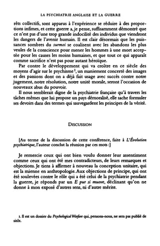LA PSYCHIATRIE ANGLAISE ET LA GUERRE 
rets collectifs, sont apparus à l'expérience se réduire à des proportions infimes, et cette guerre a, je pense, suffisamment démontré que ce n'est pas d'une trop grande indocilité des individus que viendront les dangers de l'avenir humain. Il est clair désormais que les puissances sombres du surmoi se coalisent avec les abandons les plus veules de la conscience pour mener les hommes à une mort acceptée pour les causes les moins humaines, et que tout ce qui apparaît comme sacrifice n'est pas pour autant héroïque. 
Par contre le développement qui va croître en ce siècle des moyens d'agir sur le psychisme!, un maniement concerté des images et des passions dont on a déjà fait usage avec succès contre notre jugement, notre résolution, notre unité morale, seront l'occasion de nouveaux abus du pouvoir. 
Il nous semblerait digne de la psychiatrie française qu'à travers les taches mêmes que lui propose un pays démoralisé, elle sache formuler ses devoirs dans des termes qui sauvegardent les principes de la vérité. 
DISCUSSION 
[Au terme de la discussion de cette conférence, faite à L'Évolution psychiatrique, l'auteur conclut la réunion par ces mots :] 
Je remercie ceux qui ont bien voulu donner leur assentiment comme ceux qui ont été mes contradicteurs, de leurs remarques et objections. Je tiens à affirmer à nouveau la conception unitaire, qui est la mienne en anthropologie. Aux objections de principe, qui ont été soulevées contre le rôle qui a été celui de la psychiatrie pendant la guerre, je réponds par un E pur si muove, déclinant qu'on ne donne à mon exposé d'autres sens, ni d'autre mérite. 
i. Il est un dossier du Psychologkal Warfare qui, pensons-nous, ne sera pas publié de sitôt.  