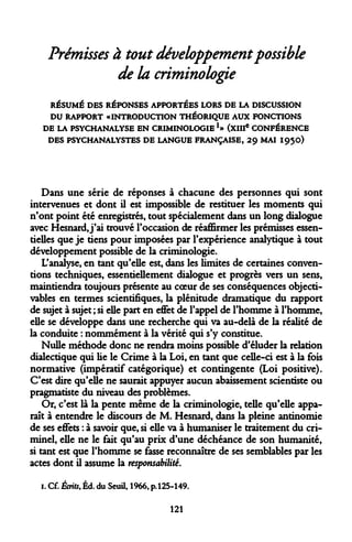 Prémisses à tout développement possible de la criminologie 
RÉSUMÉ DES RÉPONSES APPORTÉES LORS DE LA DISCUSSION 
DU RAPPORT «INTRODUCTION THÉORIQUE AUX FONCTIONS 
DE LA PSYCHANALYSE EN CRIMINOLOGIE*» (XIIIe CONFÉRENCE 
DES PSYCHANALYSTES DE LANGUE FRANÇAISE, 29 MAI 1950) 
Dans une série de réponses à chacune des personnes qui sont intervenues et dont il est impossible de restituer les moments qui n'ont point été enregistrés, tout spécialement dans un long dialogue avec Hesnard, j'ai trouvé l'occasion de réaffirmer les prémisses essentielles que je tiens pour imposées par l'expérience analytique à tout développement possible de la criminologie. 
L'analyse, en tant qu'elle est, dans les limites de certaines conventions techniques, essentiellement dialogue et progrès vers un sens, maintiendra toujours présente au coeur de ses conséquences objecti- vables en termes scientifiques, la plénitude dramatique du rapport de sujet à sujet ; si elle part en effet de l'appel de l'homme à l'homme, elle se développe dans une recherche qui va au-delà de la réalité de la conduite : nommément à la vérité qui s'y constitue. 
Nulle méthode donc ne rendra moins possible d'éluder la relation dialectique qui lie le Crime à la Loi, en tant que celle-ci est à la fois normative (impératif catégorique) et contingente (Loi positive). C'est dire qu'elle ne saurait appuyer aucun abaissement scientiste ou pragmatiste du niveau des problèmes. 
Or, c'est là la pente même de la criminologie, telle qu'elle apparaît à entendre le discours de M. Hesnard, dans la pleine antinomie de ses effets : à savoir que, si elle va à humaniser le traitement du criminel, elle ne le fait qu'au prix d'une déchéance de son humanité, si tant est que l'homme se fasse reconnaître de ses semblables par les actes dont il assume la responsabilité. 
1. Cf. Écrits, Éd. du Seuil, 1966, p.125-149. 
121  