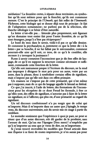 LITURATERRE 
médiation ? La frontière certes, à séparer deux territoires, en symbolise qu'ils sont mêmes pour qui la franchit, qu'ils ont commune mesure. C'est le principe de YUmwelt, qui fait reflet de YInnenwelt. Fâcheuse, cette biologie qui se donne déjà tout de principe : le fait de l'adaptation notamment; ne parlons pas de la sélection, elle franche idéologie à se bénir d'être naturelle. 
La lettre n'est-elle pas... littorale plus proprement, soit figurant qu'un domaine tout entier fait pour l'autre frontière, de ce qu'ils sont étrangers,jusqu'à n'être pas réciproques? 
Le bord du trou dans le savoir, voilà-t-il pas ce qu'elle dessine. Et comment la psychanalyse, si, justement ce que la lettre dit « à la lettre » par sa bouche, il ne lui fallait pas le méconnaître, comment pourrait-elle nier qu'il soit, ce trou, de ce qu'à le combler, elle recoure à y invoquer la jouissance? 
Reste à savoir comment l'inconscient que je dis être effet de langage, de ce qu'il en suppose la structure comme nécessaire et suffisante, commande cette fonction de la lettre. 
Qu'elle soit instrument propre à l'écriture du discours, ne la rend pas impropre à désigner le mot pris pour un autre, voire par un autre, dans la phrase, donc à symboliser certains effets de signifiant, mais n'impose pas qu'elle soit dans ces effets primaire. 
Un examen ne s'impose pas de cette primarité, qui n'est même pas à supposer, mais de ce qui du langage appelle le littoral au littéral. 
Ce que j'ai inscrit, à l'aide de lettres, des formations de l'inconscient pour les récupérer de ce dont Freud les formule, à être ce qu'elles sont, des effets de signifiant, n'autorise pas à faire de la lettre un signifiant, ni à l'affecter, qui plus est, d'une primarité au regard du signifiant. 
Un tel discours confusionnel n'a pu surgir que de celui qui m'importe. Mais il m'importe dans un autre que j'épingle, le temps venu, du discours universitaire, soit du savoir mis en usage à partir du semblant. 
Le moindre sentiment que l'expérience à quoi je pare, ne peut se situer que d'un autre discours, eût dû garder de le produire, sans l'avouer de moi. Qu'on me l'épargne Dieu merci ! n'empêche pas qu'à m'importer au sens que je viens de dire, on m'importune. 
Si j'avais trouvé recevables les modèles que Freud articule dans une Esquisse à se forer de routes impressives, je n'en aurais pas pour 
14  