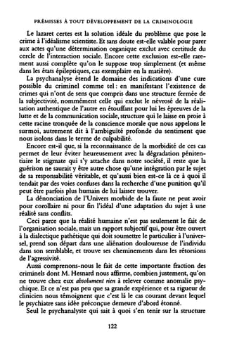 PRÉMISSES À TOUT DÉVELOPPEMENT DE LA CRIMINOLOGIE 
Le lazaret certes est la solution idéale du problème que pose le crime à l'idéalisme scientiste. Et sans doute est-elle valable pour parer aux actes qu'une détermination organique exclut avec certitude du cercle de l'interaction sociale. Encore cette exclusion est-elle rarement aussi complète qu'on le suppose trop simplement (et même dans les états épileptiques, cas exemplaire en la matière). 
La psychanalyse étend le domaine des indications d'une cure possible du criminel comme tel: en manifestant l'existence de crimes qui n'ont de sens que compris dans une structure fermée de la subjectivité, nommément celle qui exclut le névrosé de la réalisation authentique de l'autre en étouffant pour lui les épreuves de la lutte et de la communication sociale, structure qui le laisse en proie à cette racine tronquée de la conscience morale que nous appelons le surmoi, autrement dit à l'ambiguïté profonde du sentiment que nous isolons dans le terme de culpabilité. 
Encore est-il que, si la reconnaissance de la morbidité de ces cas permet de leur éviter heureusement avec la dégradation pénitentiaire le stigmate qui s'y attache dans notre société, il reste que la guérison ne saurait y être autre chose qu'une intégration par le sujet de sa responsabilité véritable, et qu'aussi bien est-ce là ce à quoi il tendait par des voies confuses dans la recherche d'une punition qu'il peut être parfois plus humain de lui laisser trouver. 
La dénonciation de l'Univers morbide de la faute ne peut avoir pour corollaire ni pour fin l'idéal d'une adaptation du sujet à une réalité sans conflits. 
Ceci parce que la réalité humaine n'est pas seulement le fait de l'organisation sociale, mais un rapport subjectif qui, pour être ouvert à la dialectique pathétique qui doit soumettre le particulier à l'universel, prend son départ dans une aliénation douloureuse de l'individu dans son semblable, et trouve ses cheminements dans les rétorsions de l'agressivité. 
Aussi comprenons-nous le fait de cette importante fraction des criminels dont M. Hesnard nous affirme, combien justement, qu'on ne trouve chez eux absolument rien à relever comme anomalie psychique. Et ce n'est pas peu que sa grande expérience et sa rigueur de clinicien nous témoignent que c'est là le cas courant devant lequel le psychiatre sans idée préconçue demeure d'abord étonné. 
Seul le psychanalyste qui sait à quoi s'en tenir sur la structure 
122  