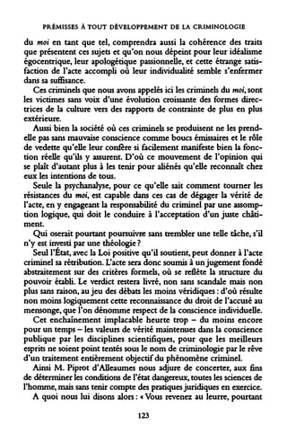 PRÉMISSES À TOUT DÉVELOPPEMENT DE LA CRIMINOLOGIE 
du moi en tant que tel, comprendra aussi la cohérence des traits que présentent ces sujets et qu'on nous dépeint pour leur idéalisme égocentrique, leur apologétique passionnelle, et cette étrange satisfaction de l'acte accompli où leur individualité semble s'enfermer dans sa suffisance. 
Ces criminels que nous avons appelés ici les criminels du moi, sont les victimes sans voix d'une évolution croissante des formes directrices de la culture vers des rapports de contrainte de plus en plus extérieure. 
Aussi bien la société où ces criminels se produisent ne les prend- elle pas sans mauvaise conscience comme boucs émissaires et le rôle de vedette qu'elle leur confère si facilement manifeste bien la fonction réelle qu'ils y assurent. D'où ce mouvement de l'opinion qui se plaît d'autant plus à les tenir pour aliénés qu'elle reconnaît chez eux les intentions de tous. 
Seule la psychanalyse, pour ce qu'elle sait comment tourner les résistances du moi, est capable dans ces cas de dégager la vérité de l'acte, en y engageant la responsabilité du criminel par une assomp- tion logique, qui doit le conduire à l'acceptation d'un juste châtiment. 
Qui oserait pourtant poursuivre sans trembler une telle tache, s'il n'y est investi par une théologie ? 
Seul l'Etat, avec la Loi positive qu'il soutient, peut donner à l'acte criminel sa rétribution. L'acte sera donc soumis à un jugement fondé abstraitement sur des critères formels, où se reflète la structure du pouvoir établi. Le verdict restera livré, non sans scandale mais non plus sans raison, au jeu des débats les moins véridiques : d'où résulte non moins logiquement cette reconnaissance du droit de l'accusé au mensonge, que l'on dénomme respect de la conscience individuelle. 
Cet enchaînement implacable heurte trop - du moins encore pour un temps - les valeurs de vérité maintenues dans la conscience publique par les disciplines scientifiques, pour que les meilleurs esprits ne soient point tentés sous le nom de criminologie par le rêve d'un traitement entièrement objectif du phénomène criminel. 
Ainsi M. Piprot d'Alleaumes nous adjure de concerter, aux fins de déterminer les conditions de l'état dangereux, toutes les sciences de l'homme, mais sans tenir compte des pratiques juridiques en exercice. 
A quoi nous lui disons alors : « Vous revenez au leurre, pourtant 
123  