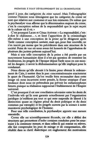 PRÉMISSES À TOUT DÉVELOPPEMENT DE LA CRIMINOLOGIE 
percé à jour, des catégories du crime naturel. Mais l'ethnographie comme l'histoire nous témoignent que les catégories du crime ne sont que relatives aux coutumes et aux lois existantes. De même que la psychanalyse vous affirme que la détermination majeure du crime, c'est la conception même de la responsabilité que le sujet reçoit de la culture où il vit. » 
C'est pourquoi Lacan et Cénac écrivent : « La responsabilité, c'est- à-dire le châtiment... », et lient l'apparition de la criminologie elle-même à une conception de la peine qu'ils désignent après Tarde comme conception sanitaire, mais qui, pour être nouvelle, ne s'en inscrit pas moins que les précédentes dans une structure de la société. Point de vue où nous avons été honorés de l'approbation de plusieurs,des juristes présents aujourd'hui. 
Mais si une telle conception de la peine a été portée par un mouvement humanitaire dont il n'est pas question de contester les fondements, les progrès de l'époque depuis Tarde nous en ont montré les dangers : à savoir la déshumanisation qu'elle implique pour le condamné. 
Nous disons qu'elle aboutit à la limite, pour obtenir le redressement de Caïn, à mettre dans le parc concentrationnaire exactement le quart de l'humanité. Qu'on veuille bien reconnaître dans cette image où nous incarnons notre pensée, la forme utopique d'une tendance dont nous ne prétendons pas prévoir les métamorphoses futures, puisque sa réalisation supposerait l'établissement de l'Empire universel. 
C'est pourquoi il est une conciliation nécessaire entre les droits de l'individu tels qu'ils sont garantis actuellement par l'organisation juridique (n'oublions pas tout ce qui reste suspendu de liberté à la distinction quant au régime pénal du droit politique et du droit commun par exemple) et les progrès ouverts par la science à notre manoeuvre psychologique de l'homme. 
Pour une telle conciliation, la psychanalyse apporte une mesure essentielle. 
Certes elle est scientifiquement féconde, car elle a défini des structures qui permettent d'isoler certaines conduites pour les soustraire à la commune mesure, et dans celles-là qui restent en relever, elle fait comprendre les jeux de mirage et de compensation, elle rétablit dans sa clarté dialectique cet engluement des motivations 
124  