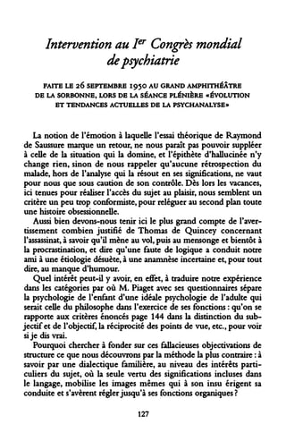 Intervention au Ier Congrès mondial de psychiatrie 
FAITE LE 26 SEPTEMBRE I95O AU GRAND AMPHITHÉÂTRE 
DE LA SORBONNE, LORS DE LA SÉANCE PLÉNIÈRE «ÉVOLUTION 
ET TENDANCES ACTUELLES DE LA PSYCHANALYSE» 
La notion de rémotion à laquelle Fessai théorique de Raymond de Saussure marque un retour, ne nous paraît pas pouvoir suppléer à celle de la situation qui la domine, et l'épithète d'hallucinée n'y change rien, sinon de nous rappeler qu'aucune rétrospection du malade, hors de l'analyse qui la résout en ses significations, ne vaut pour nous que sous caution de son contrôle. Dès lors les vacances, ici tenues pour réaliser l'accès du sujet au plaisir, nous semblent un critère un peu trop conformiste, pour reléguer au second plan toute une histoire obsessionnelle. 
Aussi bien devons-nous tenir ici le plus grand compte de l'avertissement combien justifié de Thomas de Quincey concernant l'assassinat, à savoir qu'il mène au vol, puis au mensonge et bientôt à la procrastination, et dire qu'une faute de logique a conduit notre ami à une etiologie désuète, à une anamnese incertaine et, pour tout dire, au manque d'humour. 
Quel intérêt peut-il y avoir, en effet, à traduire notre expérience dans les catégories par où M. Piaget avec ses questionnaires sépare la psychologie de l'enfant d'une idéale psychologie de l'adulte qui serait celle du philosophe dans l'exercice de ses fonctions : qu'on se rapporte aux critères énoncés page 144 dans la distinction du subjectif et de l'objectif, la réciprocité des points de vue, etc., pour voir si je dis vrai. 
Pourquoi chercher à fonder sur ces fallacieuses objectivations de structure ce que nous découvrons par la méthode la plus contraire : à savoir par une dialectique familière, au niveau des intérêts particuliers du sujet, où la seule vertu des significations incluses dans le langage, mobilise les images mêmes qui à son insu érigent sa conduite et s'avèrent régler jusqu'à ses fonctions organiques? 
127  