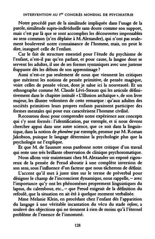 INTERVENTION AU Ier CONGRÈS MONDIAL DE PSYCHIATRIE 
Notre procédé part de la similitude impliquée dans l'usage de la parole, similitude supra-individuelle sans doute comme son support, mais c'est par là que se sont accomplies les découvertes impensables au sens commun (n'en déplaise à M. Alexander), qui n'ont pas seulement bouleversé notre connaissance de l'homme, mais, on peut le dire, inauguré celle de l'enfant. 
Car le fait de structure essentiel pour l'étude du psychisme de l'enfant, n'est-il pas qu'en parlant, et pour cause, la langue dont se servent les adultes, il use de ses formes syntaxiques avec une justesse frappante dès les débuts de son apprentissage ? 
Aussi n'est-ce pas seulement de nous que viennent les critiques que méritent les notions de pensée primitive, de pensée magique, voire celles de pensée vécue, dont je salue ici la nouveauté. Et un ethnographe comme M. Claude Lévi-Strauss qui les articule définitivement dans le chapitre intitulé « L'Illusion archaïque », de son livre majeur, les illustre volontiers de cette remarque : qu'aux adultes des sociétés primitives leurs propres enfants paraissent participer des formes mentales qui pour eux caractérisent l'homme civilisé. 
Recourons donc pour comprendre notre expérience aux concepts qui s'y sont formés : l'identification, par exemple, et si nous devons chercher appui dans une autre science, que ce soit dans la linguistique, dans la notion de phonème par exemple, promue par M. Roman Jakobson, puisque le langage détermine la psychologie plus que la psychologie ne l'explique. 
Et que M. de Saussure nous pardonne notre critique d'un travail qui reste une très brillante observation de clinique psychosomatique. 
Nous allons voir maintenant chez M. Alexander un exposé rigoureux de la pensée de Freud aboutir à une complète inversion de son sens, sous l'influence d'un facteur que nous tacherons de définir. 
L'accent qu'il met à juste titre sur le terme de préverbal pour désigner le champ de l'inconscient dynamique, nous rappelle, - avec l'importance qu'y ont les phénomènes proprement linguistiques du lapsus, du calembour, etc., - que Freud exigeait de la définition du refoulé, que la situation en ait été à quelque moment verbalisée. 
Mme Melanie Klein, en procédant chez l'enfant dès l'apparition du langage à une véritable incantation du vécu du stade infans, a soulevé des objections qui ne tiennent à rien de moins qu'à l'éternel problème de l'essence de l'innommé. 
128  