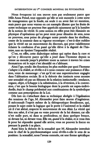 INTERVENTION AU Ier CONGRÈS MONDIAL DE PSYCHIATRIE 
Nous évoquons ici son oeuvre non pas seulement parce que Mlle Anna Freud, tout opposée qu'elle se soit montrée à cette sorte de transgression qui la fonde, est seule à en avoir fait ici mention, mais parce que nous voyons en cet exemple illustre que les fruits de notre technique ne peuvent être appréciés sainement qu'à la lumière de la notion de vérité. Si cette notion en effet peut être éliminée en physique d'opérations qu'on peut tenir pour dénuées de sens, nous ne pouvons, sous peine de plonger notre pensée dans les ténèbres, cesser de la soutenir dans sa vigueur socratique : c'est-à-dire oublier que la vérité est un mouvement du discours, qui peut valablement éclairer la confusion d'un passé qu'elle élève à la dignité de l'histoire, sans en épuiser l'impossible réalité. 
C'est, en effet, cette dialectique même qui opère dans la cure et qu'on y découvre parce qu'elle a joué dans l'homme depuis sa venue au monde jusqu'à pénétrer toute sa nature à travers les crises formatrices où le sujet s'est identifié en s'aliénant. 
Ainsi Y ego, syndic des fonctions les plus mobiles par quoi l'homme s'adapte à la réalité, se révèle-t-il à nous comme une puissance d'illusion, voire de mensonge : c'est qu'il est une superstructure engagée dans l'aliénation sociale. Et si la théorie des instincts nous montre une sexualité où pas un élément de la relation instinctuelle : tendance, organe, objet, n'échappe à la substitution, à la réversion, à la conversion, c'est que le besoin biologique dont la portée est supra-individuelle, était le champ prédestiné aux combinaisons de la symbolique comme aux prescriptions de la Loi. 
Dès lors en s'attachant dans sa technique abrégée à l'égalisation des tensions de Y ego, M. Alexander peut faire oeuvre d'ingénieur. Il méconnaît l'esprit même de la thérapeutique freudienne, qui, posant le sujet entre la logique qui le porte à l'universel et la réalité où il s'est aliéné, respecte le mouvement de son désir. La vérité qui fera son salut, il n'est pas en votre pouvoir de la lui donner, car elle n'est nulle part, ni dans sa profondeur, ni dans quelque besace, ni devant lui, ni devant vous. Elle est, quand il la réalise, et si vous êtes là pour lui répondre quand elle arrive, vous ne pouvez la forcer en prenant la parole à sa place. 
Aussi bien la théorie de la sexualité que M. Alexander introduit sous le chef de la psychosomatique nous révèle-t-elle le sens de sa position : la sexualité, nous l'avons entendu, est une forme spécifique 
129  