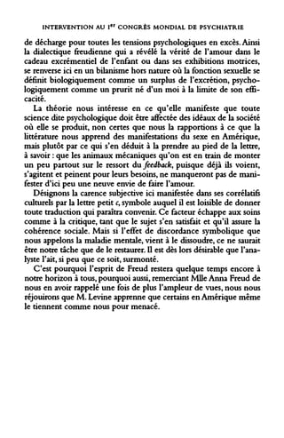 INTERVENTION AU Ier CONGRÈS MONDIAL DE PSYCHIATRIE 
de décharge pour toutes les tensions psychologiques en excès. Ainsi la dialectique freudienne qui a révélé la vérité de l'amour dans le cadeau excrémentiel de l'enfant ou dans ses exhibitions motrices, se renverse ici en un bilanisme hors nature où la fonction sexuelle se définit biologiquement comme un surplus de l'excrétion, psychologiquement comme un prurit né d'un moi à la limite de son efficacité. 
La théorie nous intéresse en ce qu'elle manifeste que toute science dite psychologique doit être affectée des idéaux de la société où elle se produit, non certes que nous la rapportions à ce que la littérature nous apprend des manifestations du sexe en Amérique, mais plutôt par ce qui s'en déduit à la prendre au pied de la lettre, à savoir : que les animaux mécaniques qu'on est en train de monter un peu partout sur le ressort du feedback, puisque déjà ils voient, s'agitent et peinent pour leurs besoins, ne manqueront pas de manifester d'ici peu une neuve envie de faire l'amour. 
Désignons la carence subjective ici manifestée dans ses corrélatifs culturels par la lettre petit c, symbole auquel il est loisible de donner toute traduction qui paraîtra convenir. Ce facteur échappe aux soins comme à la critique, tant que le sujet s'en satisfait et qu'il assure la cohérence sociale. Mais si l'effet de discordance symbolique que nous appelons la maladie mentale, vient à le dissoudre, ce ne saurait être notre tâche que de le restaurer. Il est dès lors désirable que l'analyste l'ait, si peu que ce soit, surmonté. 
C'est pourquoi l'esprit de Freud restera quelque temps encore à notre horizon à tous, pourquoi aussi, remerciant Mlle Anna Freud de nous en avoir rappelé une fois de plus l'ampleur de vues, nous nous réjouirons que M. Levine apprenne que certains en Amérique même le tiennent comme nous pour menacé.  