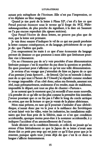 LITURATERRE 
autant pris métaphore de l'écriture. Elle n'est pas l'impression, ce n'en déplaise au bloc magique. 
Quand je tire parti de la lettre à Fliess 52e, c'est d'y lire ce que Freud pouvait énoncer sous le terme qu'il forge du WZ, IVahr- nehmungszeichen, de plus proche du signifiant, à la date où Saussure ne l'a pas encore reproduit (du signans stoïcien). 
Que Freud l'écrive de deux lettres, ne prouve pas plus que de moi, que la lettre soit primaire. 
Je vais donc essayer d'indiquer le vif de ce qui me paraît produire la lettre comme conséquence, et du langage, précisément de ce que je dis : que l'habite qui parle. 
J'en emprunterai les traits à ce que d'une économie du langage permet de dessiner ce que promeut à mon idée que littérature peut- être vire à lituraterre. 
On ne s'étonnera pas de m'y voir procéder d'une démonstration littéraire puisque c'est là marcher du pas dont la question se produit. En quoi pourtant peut s'affirmer ce qu'est une telle démonstration. 
Je reviens d'un voyage que j'attendais de faire au Japon de ce que d'un premier j'avais éprouvé... de littoral. Qu'on m'entende à demi- mot de ce que tout à l'heure de Y Umwelt j'ai répudié comme rendant le voyage impossible : d'un côté donc, selon ma formule, assurant son réel, mais prématurément, seulement d'en rendre, mais de maldonne, impossible le départ, soit tout au plus de chanter « Partons ». 
Je ne noterai que le moment que j'ai recueilli d'une route nouvelle, à la prendre de ce qu'elle ne fut plus comme la première fois interdite. J'avoue pourtant que ce ne fut pas à l'aller le long du cercle arctique en avion, que me fit lecture ce que je voyais de la plaine sibérienne. 
Mon essai présent, en tant qu'il pourrait s'intituler d'une sibérié- thique, n'aurait donc pas vu le jour si la méfiance des Soviétiques m'avait laissé voir les villes, voire les industries, les installations militaires qui leur font prix de la Sibérie, mais ce n'est que condition accidentelle, quoique moins peut-être à la nommer accidentelle, à y indiquer l'accident d'un amoncellement de l'occire. 
Seule décisive est la condition littorale, et celle-là ne jouait qu'au retour d'être littéralement ce que le Japon de sa lettre n'avait sans doute fait ce petit peu trop qui est juste ce qu'il faut pour que je le ressente, puisque après tout j'avais déjà dit que c'est là ce dont sa langue s'affecte éminemment. 
15  