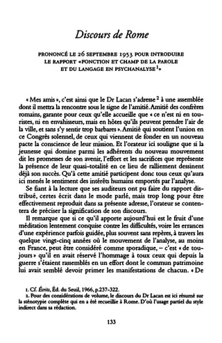 Discours de Rome 
PRONONCÉ LE 26 SEPTEMBRE 1953 POUR INTRODUIRE 
LE RAPPORT «FONCTION ET CHAMP DE LA PAROLE 
ET DU LANGAGE EN PSYCHANALYSEl» 
« Mes amis », c'est ainsi que le Dr Lacan s'adresse 2 à une assemblée dont il mettra la rencontre sous le signe de l'amitié. Amitié des confrères romains, garante pour ceux qu'elle accueille que « ce n'est ni en touristes, ni en envahisseurs, mais en hôtes qu'ils peuvent prendre l'air de la ville, et sans s'y sentir trop barbares ». Amitié qui soutient l'union en ce Congrès solennel, de ceux qui viennent de fonder en un nouveau pacte la conscience de leur mission. Et l'orateur ici souligne que si la jeunesse qui domine parmi les adhérents du nouveau mouvement dit les promesses de son avenir, l'effort et les sacrifices que représente la présence de leur quasi-totalité en ce lieu de ralliement dessinent déjà son succès. Qu'à cette amitié participent donc tous ceux qu'aura ici menés le sentiment des intérêts humains emportés par l'analyse. 
Se fiant à la lecture que ses auditeurs ont pu faire du rapport distribué, certes écrit dans le mode parlé, mais trop long pour être effectivement reproduit dans sa présente adresse, l'orateur se contentera de préciser la signification de son discours. 
Il remarque que si ce qu'il apporte aujourd'hui est le fruit d'une méditation lentement conquise contre les difficultés, voire les errances d'une expérience parfois guidée, plus souvent sans repères, à travers les quelque vingt-cinq années où le mouvement de l'analyse, au moins en France, peut être considéré comme sporadique, - c'est « de toujours » qu'il en avait réservé l'hommage à toux ceux qui depuis la guerre s'étaient rassemblés en un effort dont le commun patrimoine lui avait semblé devoir primer les manifestations de chacun. « De 
1. Cf. Écrits, Éd. du Seuil, 1966, p.237-322. 
x. Pour des considérations de volume, le discours du Dr Lacan est ici résumé sur la sténotypie complète qui en a été recueillie à Rome. D'où l'usage partiel du style indirect dans sa rédaction. 
133  