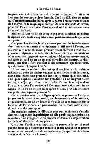 DISCOURS DE ROME 
toujours » veut dire, bien entendu : depuis le temps qu'il fut venu à en tenir les concepts et leur formule. Car il n'a fallu rien de moins que l'empressement des jeunes après la guerre à recourir aux sources de l'analyse, et la magnifique pression de leur demande de savoir, pour que l'y menât ce rôle d'enseigner dont il se fut sans eux toujours senti indigne. 
Ainsi est-il juste en fin de compte que ceux-là mêmes entendent la réponse qu'il tente d'apporter à une question essentielle qui la lui ont posée. 
Car, pour être éludée, le plus souvent par l'un des interlocuteurs dans l'obscur sentiment d'en épargner la difficulté à l'autre, une question n'en reste pas moins présente essentiellement à tout enseignement analytique et se trahit dans la forme intimidée des questions où se monnaye l'apprentissage technique. « Monsieur (sous-entendu, qui savez ce qu'il en est de ces réalités voilées : le transfert, la résistance), que faut-il faire, que faut-il dire (entendez : que faites-vous, que dites-vous ?) en pareil cas ? » 
Un recours au maître si désarmé qu'il renchérit sur la tradition médicale au point de paraître étranger au ton moderne de la science, cache une incertitude profonde sur l'objet même qu'il concerne. « De quoi s'agit-il? » voudrait dire l'étudiant, s'il ne craignait d'être incongru. « Que peut-il se passer d'effectif entre deux sujets dont l'un parle et dont l'autre écoute ? Comment une action aussi insaisissable en ce qu'on voit et en ce qu'on touche, peut-elle atteindre aux profondeurs qu'elle présume ? » 
Cette question n'est pas si légère qu'elle ne poursuive l'analyste jusque sur la pente d'un retour, au demeurant parfois précoce, et qu'essayant alors de s'y égaler, il n'y aille de sa spéculation sur la fonction de l'irrationnel en psychanalyse, ou de toute autre misère du même acabit conceptuel. 
En attendant mieux, le débutant sent son expérience s'établir dans une suspension hypothétique où elle paraît toujours prête à se résoudre en un mirage, et se prépare ces lendemains d'objectivation forcenée où il se paiera de ses peines. 
C'est que d'ordinaire sa psychanalyse personnelle ne lui rend pas plus facile qu'à quiconque de faire la métaphysique de sa propre action, ni moins scabreux de ne pas la faire (ce qui veut dire, bien entendu, de la faire sans le savoir). 
134  