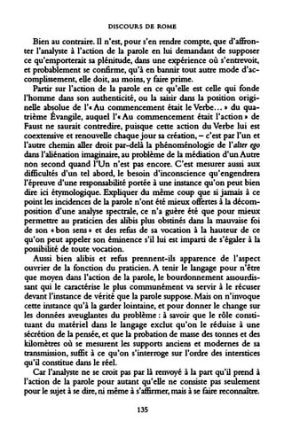 DISCOURS DE ROME 
Bien au contraire. Il n'est, pour s'en rendre compte, que d'affronter l'analyste à l'action de la parole en lui demandant de supposer ce qu'emporterait sa plénitude, dans une expérience où s'entrevoit, et probablement se confirme, qu'à en bannir tout autre mode d'accomplissement, elle doit, au moins, y faire prime. 
Partir sur l'action de la parole en ce qu'elle est celle qui fonde l'homme dans son authenticité, ou la saisir dans la position originelle absolue de l'« Au commencement était le Verbe... » du quatrième Évangile, auquel l'« Au commencement était l'action » de Faust ne saurait contredire, puisque cette action du Verbe lui est coextensive et renouvelle chaque jour sa création, - c'est par l'un et l'autre chemin aller droit par-delà la phénoménologie de Valter ego dans l'aliénation imaginaire, au problème de la médiation d'un Autre non second quand l'Un n'est pas encore. C'est mesurer aussi aux difficultés d'un tel abord, le besoin d'inconscience qu'engendrera l'épreuve d'une responsabilité portée à une instance qu'on peut bien dire ici étymologique. Expliquer du même coup que si jamais à ce point les incidences de la parole n'ont été mieux offertes à la décomposition d'une analyse spectrale, ce n'a guère été que pour mieux permettre au praticien des alibis plus obstinés dans la mauvaise foi de son « bon sens » et des refus de sa vocation à la hauteur de ce qu'on peut appeler son éminence s'il lui est imparti de s'égaler à la possibilité de toute vocation. 
Aussi bien alibis et refus prennent-ils apparence de l'aspect ouvrier de la fonction du praticien. A tenir le langage pour n'être que moyen dans l'action de la parole, le bourdonnement assourdissant qui le caractérise le plus communément va servir à le récuser devant l'instance de vérité que la parole suppose. Mais on n'invoque cette instance qu'à la garder lointaine, et pour donner le change sur les données aveuglantes du problème : à savoir que le rôle constituant du matériel dans le langage exclut qu'on le réduise à une sécrétion de la pensée, et que la probation de masse des tonnes et des kilomètres où se mesurent les supports anciens et modernes de sa transmission, suffit à ce qu'on s'interroge sur l'ordre des interstices qu'il constitue dans le réel. 
Car l'analyste ne se croit pas par là renvoyé à la part qu'il prend à l'action de la parole pour autant qu'elle ne consiste pas seulement pour le sujet à se dire, ni même à s'affirmer, mais à se faire reconnaître. 
135  