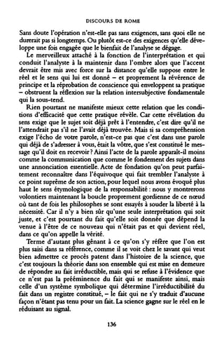 DISCOURS DE ROME 
Sans doute l'opération n'est-elle pas sans exigences, sans quoi elle ne durerait pas si longtemps. Ou plutôt est-ce des exigences qu'elle développe une fois engagée que le bienfait de l'analyse se dégage. 
Le merveilleux attaché à la fonction de l'interprétation et qui conduit l'analyste à la maintenir dans l'ombre alors que l'accent devrait être mis avec force sur la distance qu'elle suppose entre le réel et le sens qui lui est donné - et proprement la révérence de principe et la réprobation de conscience qui enveloppent sa pratique — obstruent la réflexion sur la relation intersubjective fondamentale qui la sous-tend. 
Rien pourtant ne manifeste mieux cette relation que les conditions d'efficacité que cette pratique révèle. Car cette révélation du sens exige que le sujet soit déjà prêt à l'entendre, c'est dire qu'il ne l'attendrait pas s'il ne l'avait déjà trouvée. Mais si sa compréhension exige l'écho de votre parole, n'est-ce pas que c'est dans une parole qui déjà de s'adresser à vous, était la vôtre, que s'est constitué le message qu'il doit en recevoir ? Ainsi l'acte de la parole apparaît-il moins comme la communication que comme le fondement des sujets dans une annonciation essentielle. Acte de fondation qu'on peut parfaitement reconnaître dans l'équivoque qui fait trembler l'analyste à ce point suprême de son action, pour lequel nous avons évoqué plus haut le sens étymologique de la responsabilité : nous y montrerons volontiers maintenant la boucle proprement gordienne de ce noeud où tant de fois les philosophes se sont essayés à souder la liberté à la nécessité. Car il n'y a bien sûr qu'une seule interprétation qui soit juste, et c'est pourtant du fait qu'elle soit donnée que dépend la venue à l'être de ce nouveau qui n'était pas et qui devient réel, dans ce qu'on appelle la vérité. 
Terme d'autant plus gênant à ce qu'on s'y réfère que l'on est plus saisi dans sa référence, comme il se voit chez le savant qui veut bien admettre ce procès patent dans l'histoire de la science, que c'est toujours la théorie dans son ensemble qui est mise en demeure de répondre au fait irréductible, mais qui se refuse à l'évidence que ce n'est pas la prééminence du fait qui se manifeste ainsi, mais celle d'un système symbolique qui détermine l'irréductibilité du fait dans un registre constitué, - le fait qui ne s'y traduit d'aucune façon n'étant pas tenu pour un fait. La science gagne sur le réel en le réduisant au signal. 
136  