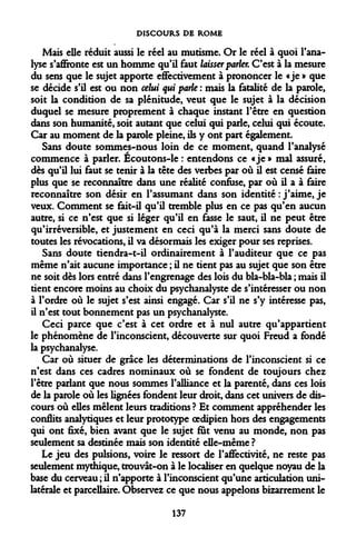 DISCOURS DE ROME 
Mais elle réduit aussi le réel au mutisme. Or le réel à quoi l'analyse s'affronte est un homme qu'il faut laisser parler. C'est à la mesure du sens que le sujet apporte effectivement à prononcer le «je » que se décide s'il est ou non celui qui parle : mais la fatalité de la parole, soit la condition de sa plénitude, veut que le sujet à la décision duquel se mesure proprement à chaque instant l'être en question dans son humanité, soit autant que celui qui parle, celui qui écoute. Car au moment de la parole pleine, ils y ont part également. 
Sans doute sommes-nous loin de ce moment, quand l'analysé commence à parler. Écoutons-le : entendons ce «je » mal assuré, dès qu'il lui faut se tenir à la tête des verbes par où il est censé faire plus que se reconnaître dans une réalité confuse, par où il a à faire reconnaître son désir en l'assumant dans son identité : j'aime, je veux. Comment se fait-il qu'il tremble plus en ce pas qu'en aucun autre, si ce n'est que si léger qu'il en fasse le saut, il ne peut être qu'irréversible, et justement en ceci qu'à la merci sans doute de toutes les révocations, il va désormais les exiger pour ses reprises. 
Sans doute tiendra-t-il ordinairement à l'auditeur que ce pas même n'ait aucune importance ; il ne tient pas au sujet que son être ne soit dès lors entré dans l'engrenage des lois du bla-bla-bla ; mais il tient encore moins au choix du psychanalyste de s'intéresser ou non à l'ordre où le sujet s'est ainsi engagé. Car s'il ne s'y intéresse pas, il n'est tout bonnement pas un psychanalyste. 
Ceci parce que c'est à cet ordre et à nul autre qu'appartient le phénomène de l'inconscient, découverte sur quoi Freud a fondé la psychanalyse. 
Car où situer de grâce les déterminations de l'inconscient si ce n'est dans ces cadres nominaux où se fondent de toujours chez l'être parlant que nous sommes l'alliance et la parenté, dans ces lois de la parole où les lignées fondent leur droit, dans cet univers de discours où elles mêlent leurs traditions ? Et comment appréhender les conflits analytiques et leur prototype oedipien hors des engagements qui ont fixé, bien avant que le sujet fut venu au monde, non pas seulement sa destinée mais son identité elle-même ? 
Le jeu des pulsions, voire le ressort de l'affectivité, ne reste pas seulement mythique, trouvât-on à le localiser en quelque noyau de la base du cerveau ; il n'apporte à l'inconscient qu'une articulation unilatérale et parcellaire. Observez ce que nous appelons bizarrement le 
137  
