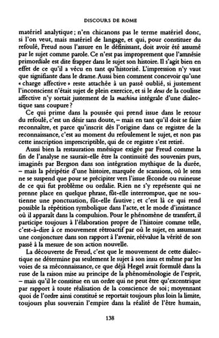 DISCOURS DE ROME 
matériel analytique ; n'en chicanons pas le terme matériel donc, si l'on veut, mais matériel de langage, et qui, pour constituer du refoulé, Freud nous l'assure en le définissant, doit avoir été assumé par le sujet comme parole. Ce n'est pas improprement que l'amnésie primordiale est dite frapper dans le sujet son histoire. Il s'agit bien en effet de ce qu'il a vécu en tant qu'historisé. L'impression n'y vaut que signifiante dans le drame. Aussi bien comment concevoir qu'une « charge affective » reste attachée à un passé oublié, si justement l'inconscient n'était sujet de plein exercice, et si le deus de la coulisse affective n'y sortait justement de la machina intégrale d'une dialectique sans coupure ? 
Ce qui prime dans la poussée qui prend issue dans le retour du refoulé, c'est un désir sans doute, - mais en tant qu'il doit se faire reconnaître, et parce qu'inscrit dès l'origine dans ce registre de la reconnaissance, c'est au moment du refoulement le sujet, et non pas cette inscription imprescriptible, qui de ce registre s'est retiré. 
Aussi bien la restauration mnésique exigée par Freud comme la fin de l'analyse ne saurait-elle être la continuité des souvenirs purs, imaginés par Bergson dans son intégration mythique de la durée, 
- mais la péripétie d'une histoire, marquée de scansions, où le sens ne se suspend que pour se précipiter vers l'issue féconde ou ruineuse de ce qui fut problème ou ordalie. Rien ne s'y représente qui ne prenne place en quelque phrase, fut-elle interrompue, que ne soutienne une ponctuation, fût-elle fautive; et c'est là ce qui rend possible la répétition symbolique dans l'acte, et le mode d'insistance où il apparaît dans la compulsion. Pour le phénomène de transfert, il participe toujours à l'élaboration propre de l'histoire comme telle, c'est-à-dire à ce mouvement rétroactif par où le sujet, en assumant une conjoncture dans son rapport à l'avenir, réévalue la vérité de son passé à la mesure de son action nouvelle. 
La découverte de Freud, c'est que le mouvement de cette dialectique ne détermine pas seulement le sujet à son insu et même par les voies de sa méconnaissance, ce que déjà Hegel avait formulé dans la ruse de la raison mise au principe de la phénoménologie de l'esprit, 
- mais qu'il le constitue en un ordre qui ne peut être qu'excentrique par rapport à toute réalisation de la conscience de soi ; moyennant quoi de l'ordre ainsi constitué se reportait toujours plus loin la limite, toujours plus souverain l'empire dans la réalité de l'être humain, 
138  
