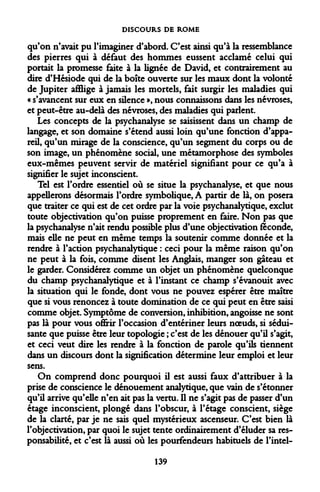DISCOURS DE ROME 
qu'on n'avait pu l'imaginer d'abord. C'est ainsi qu'à la ressemblance des pierres qui à défaut des hommes eussent acclamé celui qui portait la promesse faite à la lignée de David, et contrairement au dire d'Hésiode qui de la boîte ouverte sur les maux dont la volonté de Jupiter afflige à jamais les mortels, fait surgir les maladies qui « s'avancent sur eux en silence », nous connaissons dans les névroses, et peut-être au-delà des névroses, des maladies qui parlent. 
Les concepts de la psychanalyse se saisissent dans un champ de langage, et son domaine s'étend aussi loin qu'une fonction d'appareil, qu'un mirage de la conscience, qu'un segment du corps ou de son image, un phénomène social, une métamorphose des symboles eux-mêmes peuvent servir de matériel signifiant pour ce qu'a à signifier le sujet inconscient. 
Tel est l'ordre essentiel où se situe la psychanalyse, et que nous appellerons désormais l'ordre symbolique, A partir de là, on posera que traiter ce qui est de cet ordre par la voie psychanalytique, exclut toute objectivation qu'on puisse proprement en faire. Non pas que la psychanalyse n'ait rendu possible plus d'une objectivation féconde, mais elle ne peut en même temps la soutenir comme donnée et la rendre à l'action psychanalytique : ceci pour la même raison qu'on ne peut à la fois, comme disent les Anglais, manger son gâteau et le garder. Considérez comme un objet un phénomène quelconque du champ psychanalytique et à l'instant ce champ s'évanouit avec la situation qui le fonde, dont vous ne pouvez espérer être maître que si vous renoncez à toute domination de ce qui peut en être saisi comme objet. Symptôme de conversion, inhibition, angoisse ne sont pas là pour vous offrir l'occasion d'entériner leurs noeuds, si séduisante que puisse être leur topologie ; c'est de les dénouer qu'il s'agit, et ceci veut dire les rendre à la fonction de parole qu'ils tiennent dans un discours dont la signification détermine leur emploi et leur sens. 
On comprend donc pourquoi il est aussi faux d'attribuer à la prise de conscience le dénouement analytique, que vain de s'étonner qu'il arrive qu'elle n'en ait pas la vertu. Il ne s'agit pas de passer d'un étage inconscient, plongé dans l'obscur, à l'étage conscient, siège de la clarté, par je ne sais quel mystérieux ascenseur. C'est bien là l'objectivation, par quoi le sujet tente ordinairement d'éluder sa responsabilité, et c'est là aussi où les pourfendeurs habituels de l'intel- 
139  