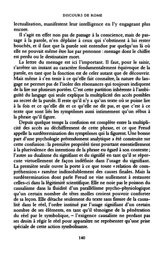 DISCOURS DE ROME 
lectualisation, manifestent leur intelligence en l'y engageant plus encore. 
Il s'agit en effet non pas de passage à la conscience, mais de passage à la parole, n'en déplaise à ceux qui s'obstinent à lui rester bouchés, et il faut que la parole soit entendue par quelqu'un là où elle ne pouvait même être lue par personne : message dont le chiffre est perdu ou le destinataire mort. 
La lettre du message est ici l'important. Il faut, pour le saisir, s'arrêter un instant au caractère fondamentalement équivoque de la parole, en tant que la fonction est de celer autant que de découvrir. Mais même à s'en tenir à ce qu'elle fait connaître, la nature du langage ne permet pas de l'isoler des résonances qui toujours indiquent de la lire sur plusieurs portées. C'est cette partition inhérente à l'ambiguïté du langage qui seule explique la multiplicité des accès possibles au secret de la parole. Il reste qu'il n'y a qu'un texte où se puisse lire à la fois et ce qu'elle dit et ce qu'elle ne dit pas, et que c'est à ce texte que sont liés les symptômes aussi intimement qu'un rébus à la phrase qu'il figure. 
Depuis quelque temps la confusion est complète entre la multiplicité des accès au déchiffrement de cette phrase, et ce que Freud appelle la surdétermination des symptômes qui la figurent. Une bonne part d'une psychologie prétendument analytique a été construite sur cette confusion : la première propriété tient pourtant essentiellement à la plurivalence des intentions de la phrase eu égard à son contexte ; l'autre au dualisme du signifiant et du signifié en tant qu'il se répercute virtuellement de façon indéfinie dans l'usage du signifiant. La première seule ouvre la porte à ce que toute « relation de compréhension » ramène indissolublement des causes finales. Mais la surdétermination dont parle Freud ne vise nullement à restaurer celles-ci dans la légitimité scientifique. Elle ne noie pas le poisson du causalisme dans la fluidité d'un parallélisme psycho-physiologique qu'un certain nombre de têtes molles croient pouvoir conforter de sa leçon. Elle détache seulement du texte sans fissure de la causalité dans le réel, l'ordre institué par l'usage signifiant d'un certain nombre de ses éléments, en tant qu'il témoigne de la pénétration du réel par le symbolique, - l'exigence causaliste ne perdant pas ses droits à régir le réel pour apparaître ne représenter qu'une prise spéciale de cette action symbolisante. 
140  