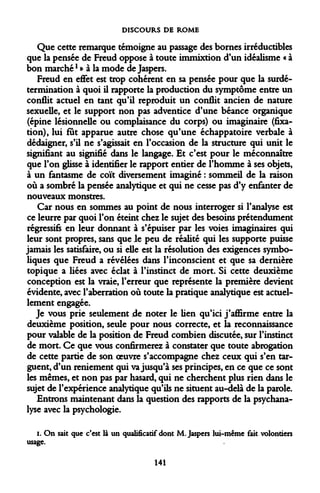 DISCOURS DE ROME 
Que cette remarque témoigne au passage des bornes irréductibles que la pensée de Freud oppose à toute immixtion d'un idéalisme « à bon marché * » à la mode de Jaspers. 
Freud en effet est trop cohérent en sa pensée pour que la surdétermination à quoi il rapporte la production du symptôme entre un conflit actuel en tant qu'il reproduit un conflit ancien de nature sexuelle, et le support non pas adventice d'une béance organique (épine lésionnelle ou complaisance du corps) ou imaginaire (fixation), lui fut apparue autre chose qu'une échappatoire verbale à dédaigner, s'il ne s'agissait en l'occasion de la structure qui unit le signifiant au signifié dans le langage. Et c'est pour le méconnaître que l'on glisse à identifier le rapport entier de l'homme à ses objets, à un fantasme de coït diversement imaginé : sommeil de la raison où a sombré la pensée analytique et qui ne cesse pas d'y enfanter de nouveaux monstres. 
Car nous en sommes au point de nous interroger si l'analyse est ce leurre par quoi l'on éteint chez le sujet des besoins prétendument régressifs en leur donnant à s'épuiser par les voies imaginaires qui leur sont propres, sans que le peu de réalité qui les supporte puisse jamais les satisfaire, ou si elle est la résolution des exigences symboliques que Freud a révélées dans l'inconscient et que sa dernière topique a liées avec éclat à l'instinct de mort. Si cette deuxième conception est la vraie, l'erreur que représente la première devient évidente, avec l'aberration où toute la pratique analytique est actuellement engagée. 
Je vous prie seulement de noter le lien qu'ici j'affirme entre la deuxième position, seule pour nous correcte, et la reconnaissance pour valable de la position de Freud combien discutée, sur l'instinct de mort. Ce que vous confirmerez à constater que toute abrogation de cette partie de son oeuvre s'accompagne chez ceux qui s'en targuent, d'un reniement qui va jusqu'à ses principes, en ce que ce sont les mêmes, et non pas par hasard, qui ne cherchent plus rien dans le sujet de l'expérience analytique qu'ils ne situent au-delà de la parole. 
Entrons maintenant dans la question des rapports de la psychanalyse avec la psychologie. 
i. On sait que c'est là un qualificatif dont M. Jaspers lui-même fait volontiers usage. 
141  